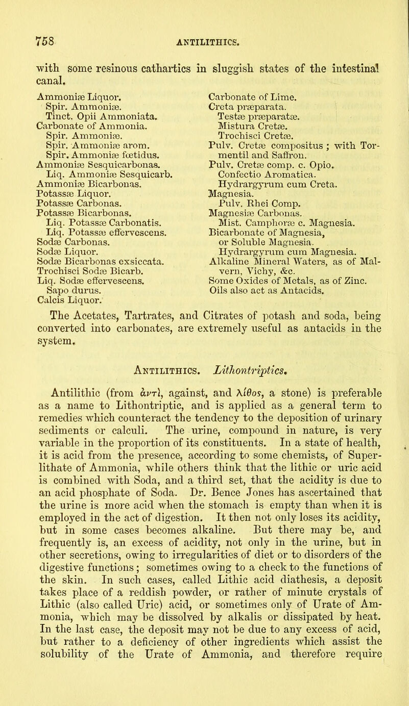 with some resinous cathartics in sluggish states of the intestinal canal. Ammonite Liquor. Spir. Ammonite. Tinct. Opii Ammoniata. Cai'bonate of Ammonia. Spir. Ammonite. Spir. Ammonise arom. Spir. Ammonise fcetidus. Ammonise Sesquicarbonas. Liq. Ammonise Sesquicarb. Ammonise Bicarbonas. Potassse Liquor. Potassse Carbonas. Potassse Bicarbonas. Liq. Potassse Carbonatis. Liq. Potassse effervescens. Sodse Carbonas. Sodse Liquor. Sodse Bicarbonas exsiccata. Trocbisci Sodse Bicarb. Liq. Sodse effervescens. Sapo durus. Calcis Liquor. Carbonate of Lime. Creta prseparata. Testse prseparatse. Mistura Cretse. Trocbisci Cretse. Pulv. Cretse compositus ; with Tor- mentil and Saffi-on. Pulv. Cretse comp. c. Opio. Confectio Aromatica. Hydi-argyrum cum Creta. Magnesia. Pulv. Rhei Comp. Magnesise Carbonas. Mist. Camphorse c. Magnesia. Bicarbonate of Magnesia, or Soluble Magnesia. Hydrargyrum cum Magnesia. Alkaline Mineral Waters, as of Mal- vern, Vichy, &c. Some Oxides of Metals, as of Zinc. Oils also act as Antacids. The Acetates, Tartrates, and Citrates of potash and soda, being converted into carbonates, are extremely useful as antacids in the system. Antilithics. Lithontriptics, Antilithic (from arrt, against, and AiQos, a stone) is preferable as a name to Lithontriptic, and is applied as a general term to remedies which counteract the tendency to the deposition of urinary sediments or calculi. The urine, compound in nature, is very variable in the proportion of its constituents. In a state of health, it is acid from the presence, according to some chemists, of Super- lithate of Ammonia, while others think that the lithic or uric acid is combined with Soda, and a third set, that the acidity is due to an acid phosphate of Soda. Dr. Bence Jones has ascertained that the urine is more acid when the stomach is empty than when it is employed in the act of digestion. It then not only loses its acidity, but in some cases becomes alkaline. But there may be, and frequently is, an excess of acidity, not only in the urine, but in other secretions, owing to irregularities of diet or to disorders of the digestive functions; sometimes owing to a check to the functions of the skin. In such cases, called Lithic acid diathesis, a deposit takes place of a reddish powder, or rather of minute crystals of Lithic (also called Uric) acid, or sometimes only of Urate of Am- monia, which may be dissolved by alkalis or dissipated by heat. In the last case, the deposit may not be due to any excess of acid, but rather to a deficiency of other ingredients which assist the solubility of the Urate of Ammonia, and therefore require