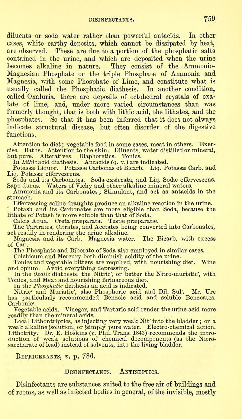 diluents or soda water rather than powerful antacids. In other cases, white earthy deposits, which cannot he dissipated by heat, are observed. These are due to a portion of the phosphatic salts contained in the urine, and which are deposited when the urine becomes alkaline in nature. They consist of the Ammonio- Magnesian Phosphate or the triple Phosphate of Ammonia and Magnesia, with some Phosphate of Lime, and constitute what is usually called the Phosphatic diathesis. In another condition, called Oxaluria, there are deposits of octohedral crystals of oxa- late of lime, and, under more varied circumstances than was formerly thought, that is both with lithic acid, the lithates, and the phosphates. So that it has been inferred that it does not always indicate structural disease, but often disorder of the digestive functions. Attention to diet; vegetable food in some cases, meat in others. Exer- cise. Baths. Attention to the skin. Diluents, water distilled or mineral, but pure. Alteratives. Diaphoretics. Tonics. In Lithic acid diathesis. Antacids (q. v.) are indicated. Potassae Liquor. Potassse Carbonas et Bicarb. Liq. Potassse Carb. and Liq. Potassse effervescens. Soda and its Carbonates. Soda exsiccata, and Liq. Sodae effervescens. Sapo durus. Waters of Vichy and other alkaline mineral waters. Ammonia and its Carbonates; Stimulant, and act as antacids in the stomach. Effervescing saline draughts produce an alkaline reaction in the urine. Potash and its Carbonates are more eligible than Soda, because the lithate of Potash is more soluble than that of Soda. Calcis Aqua. Creta prseparata. Testae praeparatse. The Tartrates, Citrates, and Acetates being converted into Carbonates, act readily in rendering the urine alkaline. Magnesia and its Carb. Magnesia water. The Bicarb, with excess of Car'. The Phosphate and Biborate of Soda also employed in similar cases. Colchicum and Mercury both diminish acidity of the urine. Tonics and vegetable bitters are required, with nourishing diet. Wine and opium. Avoid everything depressing. In the Oxalic diathesis, the Nitric', or better the Nitro-muriatie', with Tonics, and Meat and nourishing farinaceous diet. In the Phosphatic diathesis an acid is indicated. Nitric' and Muriatic', also Phosphoric acid and Dil. Sul'. Mr. Ure has particularly recommended Benzoic acid and soluble Benzoates. Cai’bonic'. Vegetable acids. Vinegar, and Tartaric acid render the urine acid more readily than the mineral acids. Local Lithontriptics, as injecting very weak Nit' into the bladder; or a weak alkaline [solution, or ?simply pure water. Electro-chemical action. Lithoti’ity. Di\ E. Hoskins (v. Phil. Trans. 1843) recommends the intro- duction of weak solutions of chemical decomponents (as the Nitro- saccharate of lead) instead of solvents, into the living bladder. Refrigerants, v. p. 786. Disinfectants. Antiseptics. Disinfectants are substances suited to the free air of buildings and of rooms, as well as infected bodies in general, of the invisible, mostly