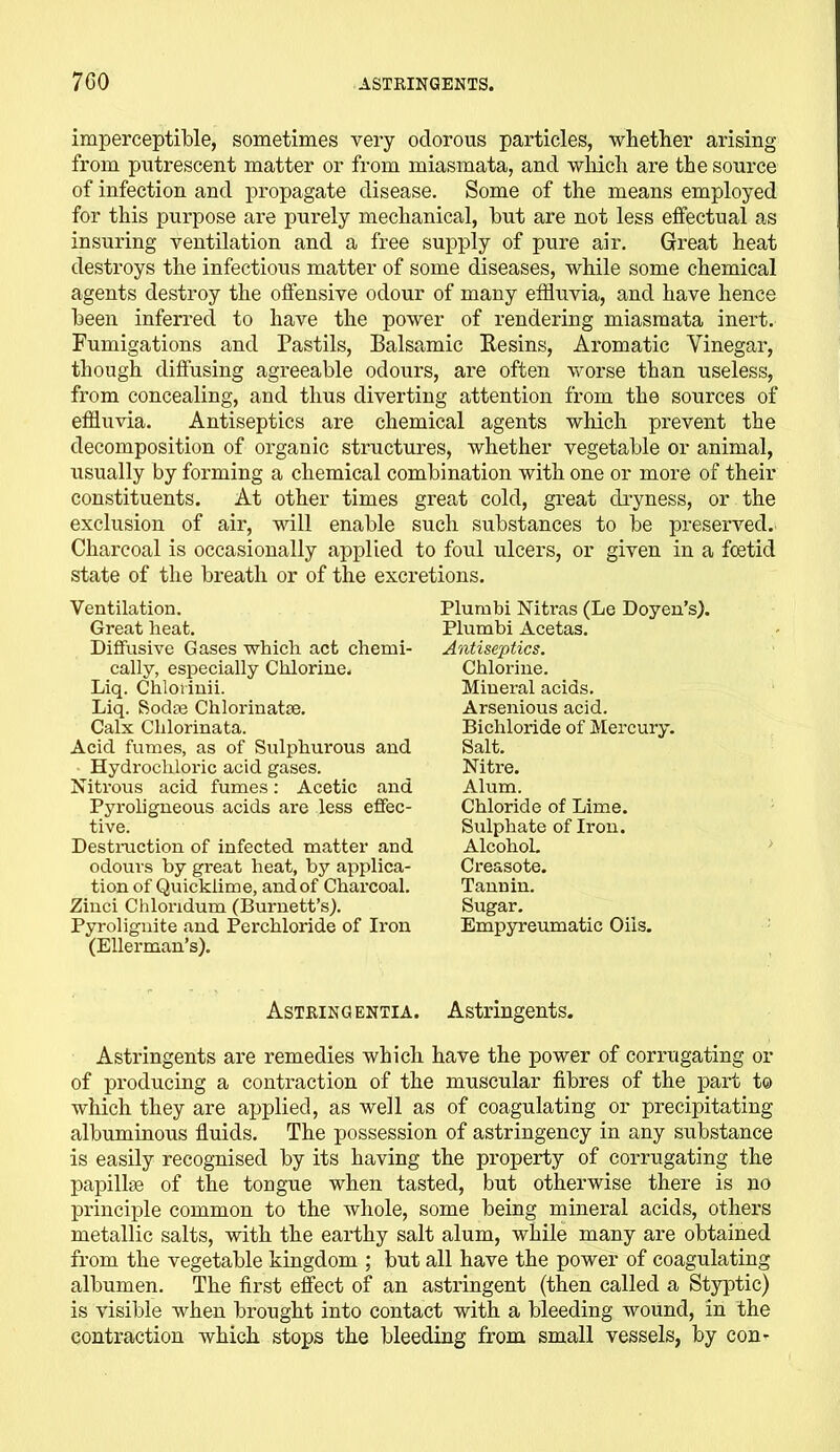 imperceptible, sometimes very odorous particles, whether arising from putrescent matter or from miasmata, and which are the source of infection and propagate disease. Some of the means employed for this purpose are purely mechanical, but are not less effectual as insuring ventilation and a free supply of pure air. Great heat destroys the infectious matter of some diseases, while some chemical agents destroy the offensive odour of many effluvia, and have hence been inferred to have the power of rendering miasmata inert. Fumigations and Pastils, Balsamic Resins, Aromatic Vinegar, though diffusing agreeable odours, are often worse than useless, from concealing, and thus diverting attention from the sources of effluvia. Antiseptics are chemical agents which prevent the decomposition of organic structures, whether vegetable or animal, usually by forming a chemical combination with one or more of their constituents. At other times great cold, great dryness, or the exclusion of air, will enable such substances to be preserved. Charcoal is occasionally applied to foul ulcers, or given in a fcetid state of the breath or of the excretions. Ventilation. Great heat. Diffusive Gases which act chemi- cally, especially Chlorine. Liq. Chloiinii. Liq. Sodm Chlorinatse. Calx Clilorinata. Acid fumes, as of Sulphurous and Hydrochloric acid gases. Nitrous acid fumes: Acetic and Pyroligneous acids are less effec- tive. Destruction of infected matter and odours by great heat, by applica- tion of Quicklime, and of Charcoal. Zinci Chlondum (Burnett’s). Pyrolignite and Perchloride of Iron (Ellerman’s). Plumbi Nitras (Le Doyen’s). Plumbi Acetas. Antiseptics. Chlorine. Mineral acids. Arsenious acid. Bichloride of Mercury. Salt. Niti'e. Alum. Chloride of Lime. Sulphate of Iron. Alcohol. Cre&sote. Tannin. Sugar. Empyreumatic Oils. Astringentia. Astringents. Astringents are remedies which have the power of corrugating or of producing a contraction of the muscular fibres of the part to which they are applied, as well as of coagulating or precipitating albuminous fluids. The possession of astringency in any substance is easily recognised by its having the property of corrugating the papillae of the tongue when tasted, but otherwise there is no principle common to the whole, some being mineral acids, others metallic salts, with the earthy salt alum, while many are obtained from the vegetable kingdom ; but all have the power of coagulating albumen. The first effect of an astringent (then called a Styptic) is visible when brought into contact with a bleeding wound, in the contraction which stops the bleeding from small vessels, by con-