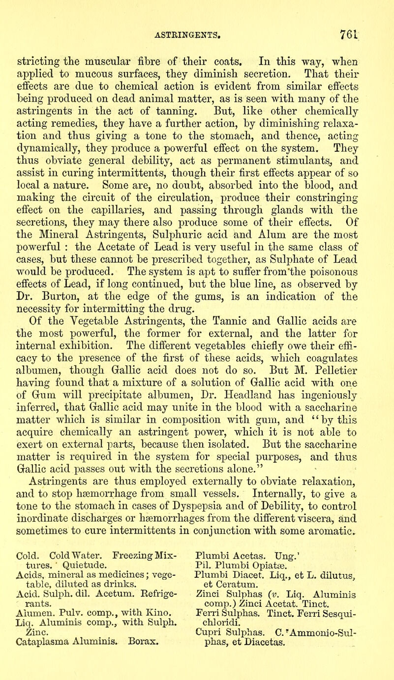 stricting the muscular fibre of their coats. In this way, when applied to mucous surfaces, they diminish secretion. That their effects are due to chemical action is evident from similar effects being produced on dead animal matter, as is seen with many of the astringents in the act of tanning. But, like other chemically acting remedies, they have a further action, by diminishing relaxa- tion and thus giving a tone to the stomach, and thence, acting dynamically, they produce a powerful effect on the system. They thus obviate general debility, act as permanent stimulants, and assist in curing intermittents, though their first effects appear of so local a nature. Some are, no doubt, absorbed into the blood, and making the circuit of the circulation, produce their constringing effect on the capillaries, and passing through glands with the secretions, they may there also produce some of their effects. Of the Mineral Astringents, Sulphuric acid and Alum are the most powerful : the Acetate of Lead is very useful in the same class of cases, but these cannot be prescribed together, as Sulphate of Lead would be produced. The system is apt to suffer from’the poisonous effects of Lead, if long continued, but the blue line, as observed by Dr. Burton, at the edge of the gums, is an indication of the necessity for intermitting the drug. Of the Vegetable Astringents, the Tannic and Gallic acids are the most powerful, the former for external, and the latter for internal exhibition. The different vegetables chiefly owe their effi- cacy to the presence of the first of these acids, which coagulates albumen, though Gallic acid does not do so. But M. Pelletier having found that a mixture of a solution of Gallic acid with one of Gum will precipitate albumen, Dr. Headland has ingeniously inferred, that Gallic acid may unite in the blood with a saccharine matter which is similar in composition with gum, and “by this acquire chemically an astringent power, which it is not able to exert on external parts, because then isolated. But the saccharine matter is required in the system for special purposes, and thus Gallic acid passes out with the secretions alone.” Astringents are thus employed externally to obviate relaxation, and to stop haemorrhage from small vessels. Internally, to give a tone to the stomach in cases of Dyspepsia and of Debility, to control inordinate discharges or haemorrhages from the different viscera, and sometimes to cure intermittents in conjunction with some aromatic. Cold. Cold Water. Freezing Mix- tures. ' Quietude. Acids, mineral as medicines; vege- table, diluted as drinks. Acid. Sulph. dil. Acetum. Refrige- rants. Aiumen. Pulv. comp., with Kino. Liq. Aluminis comp., with Sulph. Zinc. Cataplasma Aluminis. Borax. Plumbi Acetas. Ung.’ Pil. Plumbi Opiatse. Plumbi Diacet. Liq., et L. dilutus, et Ceratum. Zinci Sulphas (v. Liq. Aluminis comp.) Zinci Acetat. Tinct. Ferri Sulphas. Tinct. Ferri Sesqui- chloridi. Cupri Sulphas. C. ?Ammonio-Sul- phas, et Diacetas.