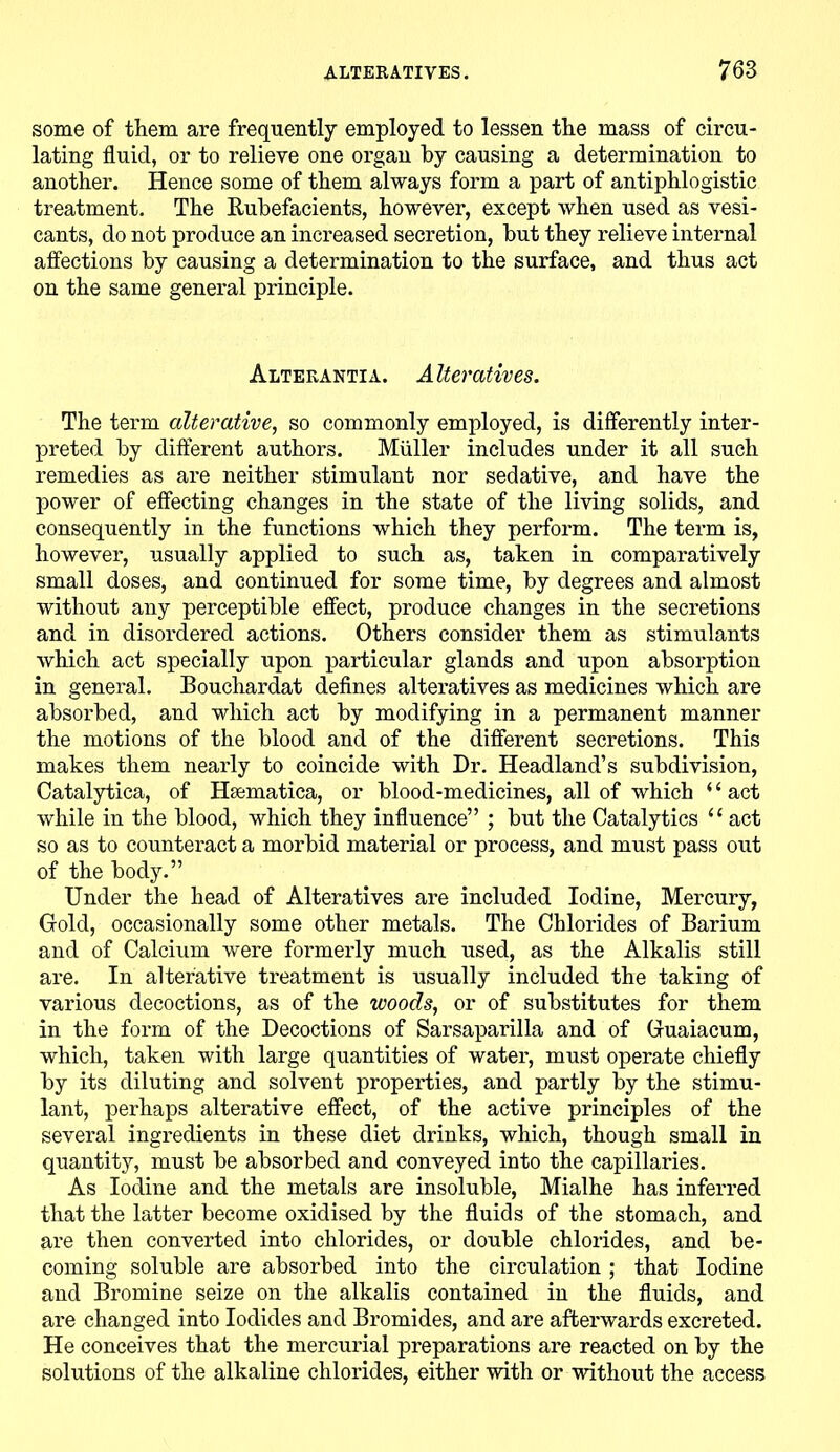 some of them are frequently employed to lessen the mass of circu- lating fluid, or to relieve one organ by causing a determination to another. Hence some of them always form a part of antiphlogistic treatment. The Rubefacients, however, except when used as vesi- cants, do not produce an increased secretion, but they relieve internal affections by causing a determination to the surface, and thus act on the same general principle. Alterantia. Alteratives. The term alterative, so commonly employed, is differently inter- preted by different authors. Muller includes under it all such remedies as are neither stimulant nor sedative, and have the power of effecting changes in the state of the living solids, and consequently in the functions which they perform. The term is, however, usually applied to such as, taken in comparatively small doses, and continued for some time, by degrees and almost without any perceptible effect, produce changes in the secretions and in disordered actions. Others consider them as stimulants which act specially upon particular glands and upon absorption in general. Bouchardat defines alteratives as medicines which are absorbed, and which act by modifying in a permanent manner the motions of the blood and of the different secretions. This makes them nearly to coincide with Dr. Headland’s subdivision, Catalytica, of Hsematica, or blood-medicines, all of which ‘1 act while in the blood, which they influence” ; but the Catalytics u act so as to counteract a morbid material or process, and must pass out of the body.” Under the head of Alteratives are included Iodine, Mercury, Gold, occasionally some other metals. The Chlorides of Barium and of Calcium were formerly much used, as the Alkalis still are. In alterative treatment is usually included the taking of various decoctions, as of the woods, or of substitutes for them in the form of the Decoctions of Sarsaparilla and of Guaiacum, which, taken with large quantities of water, must operate chiefly by its diluting and solvent properties, and partly by the stimu- lant, perhaps alterative effect, of the active principles of the several ingredients in these diet drinks, which, though small in quantity, must be absorbed and conveyed into the capillaries. As Iodine and the metals are insoluble, Mialhe has inferred that the latter become oxidised by the fluids of the stomach, and are then converted into chlorides, or double chlorides, and be- coming soluble are absorbed into the circulation; that Iodine and Bromine seize on the alkalis contained in the fluids, and are changed into Iodides and Bromides, and are afterwards excreted. He conceives that the mercurial preparations are reacted on by the solutions of the alkaline chlorides, either with or without the access