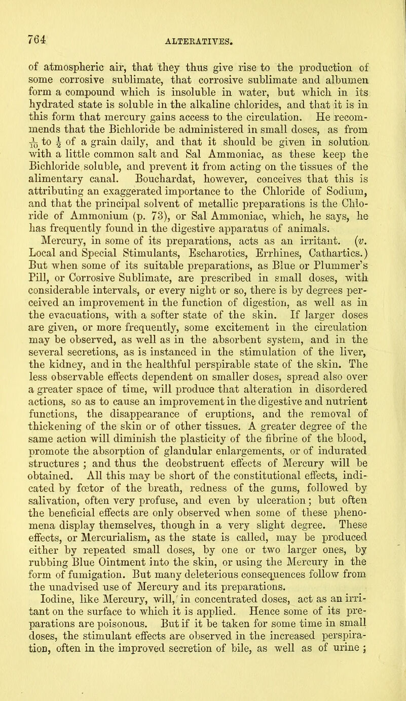 of atmospheric air, that they thus give rise to the production of some corrosive sublimate, that corrosive sublimate and albumen form a compound which is insoluble in water, but which in its hydrated state is soluble in the alkaline chlorides, and that it is in this form that mercury gains access to the circulation. He recom- mends that the Bichloride be administered in small doses, as from ■jL to ^ of a grain daily, and that it should be given in solution with a little common salt and Sal Ammoniac, as these keep the Bichloride soluble, and prevent it from acting on the tissues of the alimentary canal. Bouchardat, however, conceives that this is attributing an exaggerated importance to the Chloride of Sodium, and that the principal solvent of metallic preparations is the Chlo- ride of Ammonium (p. 73), or Sal Ammoniac, which, he says, he has frequently found in the digestive apparatus of animals. Mercury, in some of its preparations, acts as an irritant, (v. Local and Special Stimulants, Escharotics, Errhines, Cathartics.) But when some of its suitable preparations, as Blue or Plummer’s Pill, or Corrosive Sublimate, are pi-escribed in small doses, with considerable intervals, or every night or so, there is by degrees per- ceived an improvement in the function of digestion, as well as in the evacuations, with a softer state of the skin. If larger doses are given, or more frequently, some excitement in the circulation may be observed, as well as in the absorbent system, and in the several secretions, as is instanced in the stimulation of the liver, the kidney, and in the healthful perspirable state of the skin. The less observable effects dependent on smaller doses, spread also over a greater space of time, will produce that alteration in disordered actions, so as to cause an improvement in the digestive and nutrient functions, the disappearance of eruptions, and the removal of thickening of the skin or of other tissues. A greater degree of the same action will diminish the plasticity of the fibrine of the blood, promote the absorption of glandular enlargements, or of indurated structures ; and thus the deobstruent effects of Mercury will be obtained. All this may be short of the constitutional effects, indi- cated by foetor of the breath, redness of the gums, followed by salivation, often very profuse, and even by ulceration; but often the beneficial effects are only observed when some of these pheno- mena display themselves, though in a very slight degree. These effects, or Mercurialism, as the state is called, may be produced either by repeated small doses, by one or two larger ones, by rubbing Blue Ointment into the skin, or using the Mercury in the form of fumigation. But many deleterious consequences follow from the unadvised use of Mercury and its preparations. Iodine, like Mercury, will, in concentrated doses, act as an irri- tant on the surface to which it is applied. Hence some of its pre- parations are poisonous. But if it be taken for some time in small doses, the stimulant effects are observed in the increased perspira- tion, often in the improved secretion of bile, as well as of urine ;