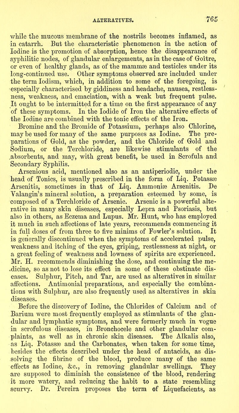 while the mucous membrane of the nostrils becomes inflamed, as in catarrh. But the characteristic phenomenon in the action of Iodine is the promotion of absorption, hence the disappearance of syphilitic nodes, of glandular enlargements, as in the case of Goitre, or even of healthy glands, as of the mammae and testicles under its long-continued use. Other symptoms observed are included under the term Iodism, which, in addition to some of the foregoing, is especially characterised by giddiness and headache, nausea, restless- ness, weakness, and emaciation, with a weak but frequent pulse. It ought to be intermitted for a time on the first appearance of any of these symptoms. In the Iodide of Iron the alterative effects of the Iodine are combined with the tonic effects of the Iron. Bromine and the Bromide of Potassium, perhaps also Chlorine, may be used for many of the same purposes as Iodine. The pre- parations of Gold, as the powder, and the Chloride of Gold and Sodium, or the Terchloride, are likewise stimulants of the .absorbents, and may, with great benefit, be used in Scrofula and Secondary Syphilis. Arsenious acid, mentioned also as an antiperiodic, under the head of Tonics, is usually prescribed in the form of Liq. Potassse Arsenitis, sometimes in that of Liq. Ammonise Arsenitis. De Yalangin’s mineral solution, a preparation esteemed by some, is composed of a Terchloride of Arsenic. Arsenic is a powerful alte- rative in many skin diseases, especially Lepra and Psoriasis, but also in others, as Eczema and Lupus. Mr. Hunt, who has employed it much in such affections of late years, recommends commencing it in full doses of from three to five minims of Fowler’s solution. It is generally discontinued when the symptoms of accelerated pulse, weakness and itching of the eyes, griping, restlessness at night, or a great feeling of weakness and lowness of spirits are experienced. Mr. H. recommends diminishing the dose, and continuing the me- .dicine, so as not to lose its effect in some of these obstinate dis- eases. Sulphur, Pitch, and Tar, are used as alteratives in similar affections. Antimonial preparations, and especially the combina- tions with Sulphur, are also frequently used as alteratives in skin diseases. Before the discovery of Iodine, the Chlorides of Calcium and of Barium were most frequently employed as stimulants of the glan- dular and lymphatic symptoms, and were formerly much in vogue in scrofulous diseases, in Bronchocele and other glandular com- plaints, as well as in chronic skin diseases. The Alkalis also, as Liq. Potassse and the Carbonates, when taken for some time, besides the effects described under the head of antacids, as dis- solving the fibrine of the blood, produce many of the same effects as Iodine, &c., in removing glandular swellings. They are supposed to diminish the consistence of the blood, rendering it more watery, and reducing the habit to a state resembling scurvy. Dr. Pereira proposes the term of Liquefacients, as