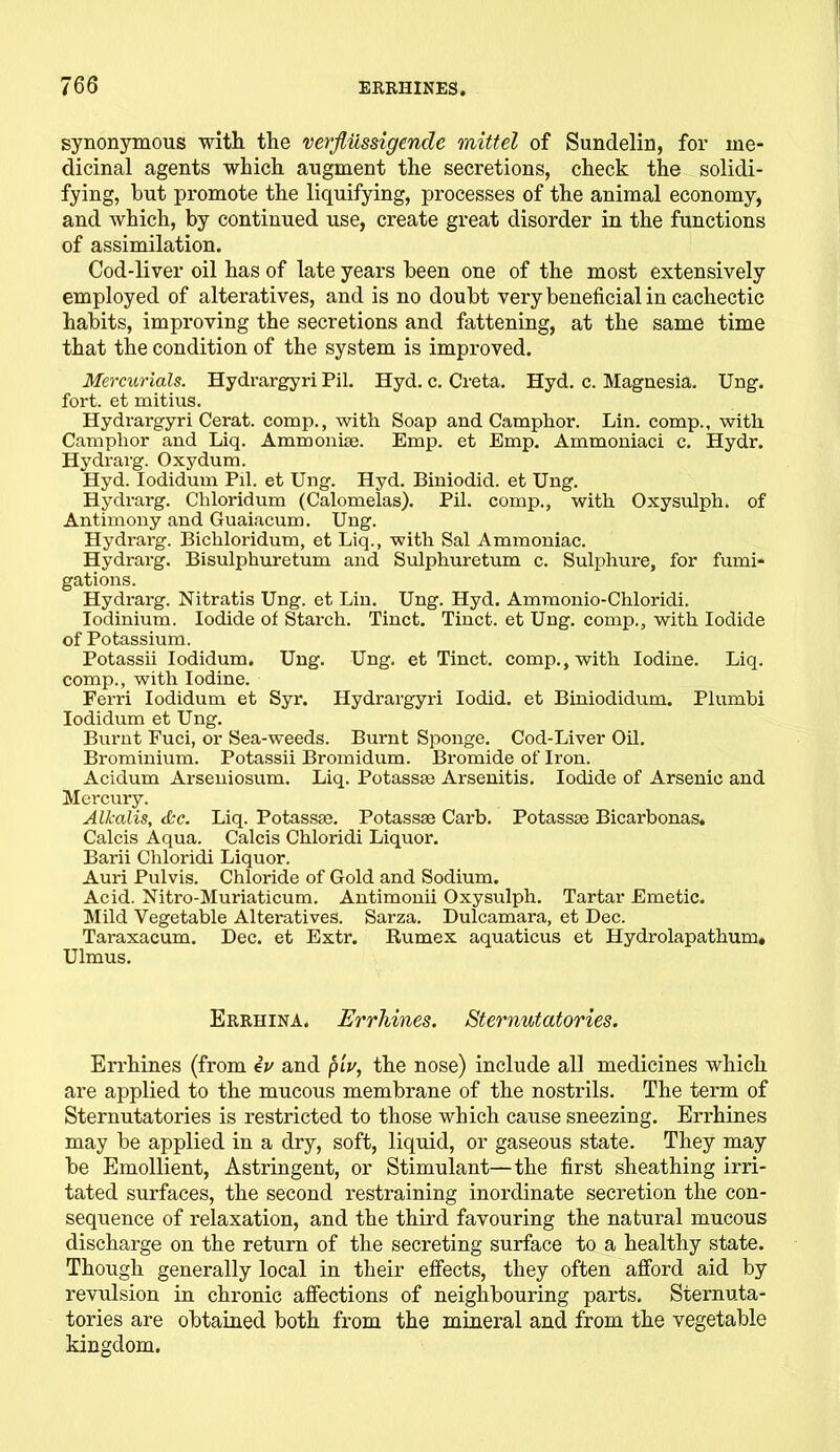 synonymous with the verfliissigencle mittel of Sundelin, for me- dicinal agents which augment the secretions, check the solidi- fying, hut promote the liquifying, processes of the animal economy, and which, by continued use, create great disorder in the functions of assimilation. Cod-liver oil has of late years been one of the most extensively employed of alteratives, and is no doubt very beneficial in cachectic habits, improving the secretions and fattening, at the same time that the condition of the system is improved. Mercurials. Hydrargyri Pil. Hyd. c. Creta. Hyd. c. Magnesia. Ung. fort, et mitius. Hydrargyri Cerat. comp., with Soap and Camphor. Lin. comp., with Camphor and Liq. Ammoni®. Emp. et Emp. Ammoniaci c. Hydr. Hydrarg. Oxydum. Hyd. Iodidum Pil. et Ung. Hyd. Biniodid. et Ung. Hydrarg. Chloridum (Calomelas). Pil. comp., with Oxysulph. of Antimony and Guaiacum. Ung. Hydrarg. Bichloridum, et Liq., with Sal Ammoniac. Hydrarg. Bisulphuretum and Sulphuretum c. Sulphure, for fumi- gations. Hydrarg. Nitratis Ung. et Lin. Ung. Hyd. Ammonio-Chloridi. Iodinium. Iodide of Starch. Tinct. Tinct. et Ung. comp., with Iodide of Potassium. Potassii Iodidum. Ung. Ung. et Tinct. comp., with Iodine. Liq. comp., with Iodine. Ferri Iodidum et Syr. Hydrargyri Iodid. et Biniodidum. Plumbi Iodidum et Ung. Burnt Fuci, or Sea-weeds. Burnt Sponge. Cod-Liver Oil. Brominium. Potassii Bromidum. Bromide of Iron. Acidum Arseniosum. Liq. Potass® Arsenitis. Iodide of Arsenic and Mercury. Alkalis, &c. Liq. Potass®. Potass® Carb. Potass® Bicarbonas. Calcis Aqua. Calcis Chloridi Liquor. Barii Chloridi Liquor. Auri Pulvis. Chloride of Gold and Sodium. Acid. Nitro-Muriaticum. Antimonii Oxysulph. Tartar Emetic. Mild Vegetable Alteratives. Sarza. Dulcamara, et Dec. Taraxacum. Dec. et Extr. Rumex aquaticus et Hydrolapathum. Ulmus. Errhina. Errhines. Sternutatories. Errhines (from eV and piV, the nose) include all medicines which are applied to the mucous membrane of the nostrils. The term of Sternutatories is restricted to those which cause sneezing. Errhines may be applied in a dry, soft, liquid, or gaseous state. They may be Emollient, Astringent, or Stimulant—the first sheathing irri- tated surfaces, the second restraining inordinate secretion the con- sequence of relaxation, and the third favouring the natural mucous discharge on the return of the secreting surface to a healthy state. Though generally local in their effects, they often afford aid by revulsion in chronic affections of neighbouring parts. Sternuta- tories are obtained both from the mineral and from the vegetable kingdom.