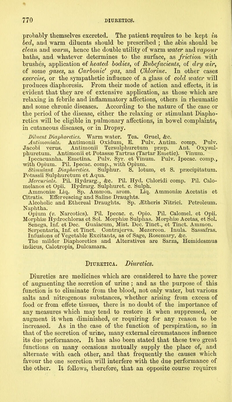 probably themselves excreted. The patient requires to be kept in bed, and warm diluents should be prescribed ; the skin should be clean and warm, hence the double utility of warm water and vapour baths, and whatever determines to the surface, as friction with brushes, application of heated bodies, of Rubefacients, of dry air, of some gases, as Carbonic' gas, and Chlorine. In other cases exercise, or the sympathetic influence of a glass of cold water will produces diaphoresis. From their mode of action and effects, it is evident that they are of extensive application, as those which are relaxing in febrile and inflammatory affections, others in rheumatic and some chronic diseases. According to the nature of the case or the period of the disease, either the relaxing or stimulant Diapho- retics will be eligible in pulmonary affections, in bowel complaints, in cutaneous diseases, or in Dropsy. Diluent Diaphoretics. Warm water. Tea. Gruel, &c. Antimonials. Antimonii Oxidum, E. Pulv. Antim. comp. Pulv. Jacobi verus. Antimonii Tersulphuretum prsep. Ant. Oxysul- phuretum. Antimonii et Potassse Tartras (Tartar Emetic). Vinum. Ipecacuanha. Emetina. Pulv. Syr. et Vinum. Pulv. Ipecac, comp., with Opium. Pil. Ipecac, comp., with Opium. Stimulant Diaphoretics. Sulphur. S. lotum, et S. prsecipitatum. Potassii Sulphuretum et Aqua. Mercurials. Pil. Hydrarg., &c. Pil. Hyd. Chloridi comp. Pil. Calo- melanos et Opii. Hydrarg. Sulphuret. c. Sulph. Ammonias Liq. Sp. Ammon, arom. Liq. Ammoniae Acetatis et Citratis. Effervescing and Saline Draughts. Alcoholic and Ethereal Draughts. Sp. iEthcris Nitrici. Petroleum. Naphtha. Opium (v. Narcotics). Pil. Ipecac, c. Opio. Pil. Calomel, et Opii. Morphise Hydrochloras et Sol. Morphise Sulphas. Morphise Acetas, et Sol. Senega, Inf. et Dec. Guaiacum, Mist. Dec. Tinct., et Tinct. Ammon. Serpentaria, Inf. et Tinct. Contrajerva. Mezereon. Inula. Sassafras. Infusions of Vegetable Excitants, as of Sage, Rosemary, &c. The milder Diaphoretics and Alteratives are Sarza, Hemidesmus indicus, Calotropis, Dulcamara. Diuretica. Diuretics. Diuretics are medicines which are considered to have the power of augmenting the secretion of urine ; and as the purpose of this function is to eliminate from the blood, not only water, but various salts and nitrogenous substances, whether arising from excess of food or from effete tissues, there is no doubt of the importance of any measures which may tend to restore it when suppressed, or augment it when diminished, or requiring for any reason to be increased. As in the case of the function of perspiration, so in that of the secretion of urine, many external circumstances influence its due performance. It has also been stated that these two great functions on many occasions mutually supply the place of, and alternate with each other, and that frequently the causes which favour the one secretion will interfere with the due performance of the other. It follows, therefore, that an opposite course requires