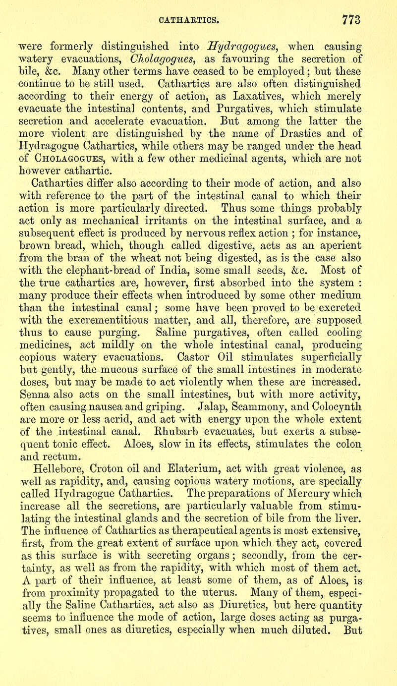 were formerly distinguished into Ilydragogues, when causing watery evacuations, Cholagogues, as favouring the secretion of bile, &c. Many other terms have ceased to he employed; hut these continue to he still used. Cathartics are also often distinguished according to their energy of action, as Laxatives, which merely evacuate the intestinal contents, and Purgatives, which stimulate secretion and accelerate evacuation. But among the latter the more violent are distinguished hy the name of Drastics and of Hydragogue Cathartics, while others may he ranged under the head of Cholagogues, with a few other medicinal agents, which are not however cathartic. Cathartics differ also according to their mode of action, and also with reference to the part of the intestinal canal to which their action is more particularly directed. Thus some things prohahly act only as mechanical irritants on the intestinal surface, and a subsequent effect is produced hy nervous reflex action ; for instance, hrown bread, which, though called digestive, acts as an aperient from the bran of the wheat not being digested, as is the case also with the elephant-bread of India, some small seeds, &c. Most of the true cathartics are, however, first absorbed into the system : many produce their effects when introduced by some other medium than the intestinal canal; some have been proved to be excreted with the excrementitious matter, and all, therefore, are supposed thus to cause purging. Saline purgatives, often called cooling medicines, act mildly on the whole intestinal canal, producing copious watery evacuations. Castor Oil stimulates superficially but gently, the mucous surface of the small intestines in moderate doses, but may be made to act violently when these are increased. Senna also acts on the small intestines, but with more activity, often causing nausea and griping. Jalap, Scammony, and Colocynth are more or less acrid, and act with energy upon the whole extent of the intestinal canal. Rhubarb evacuates, but exerts a subse- quent tonic effect. Aloes, slow in its effects, stimulates the colon and rectum. Hellebore, Croton oil and Elaterium, act with great violence, as well as rapidity, and, causing copious watery motions, are specially called Hydragogue Cathartics. The preparations of Mercury which increase all the secretions, are particularly valuable from stimu- lating the intestinal glands and the secretion of bile from the liver. The influence of Cathartics as therapeutical agents is most extensive, first, from the great extent of surface upon which they act, covered as this surface is with secreting organs; secondly, from the cer- tainty, as well as from the rapidity, with which most of them act. A part of their influence, at least some of them, as of Aloes, is from proximity propagated to the uterus. Many of them, especi- ally the Saline Cathartics, act also as Diuretics, but here quantity seems to influence the mode of action, large doses acting as purga- tives, small ones as diuretics, especially when much diluted. But