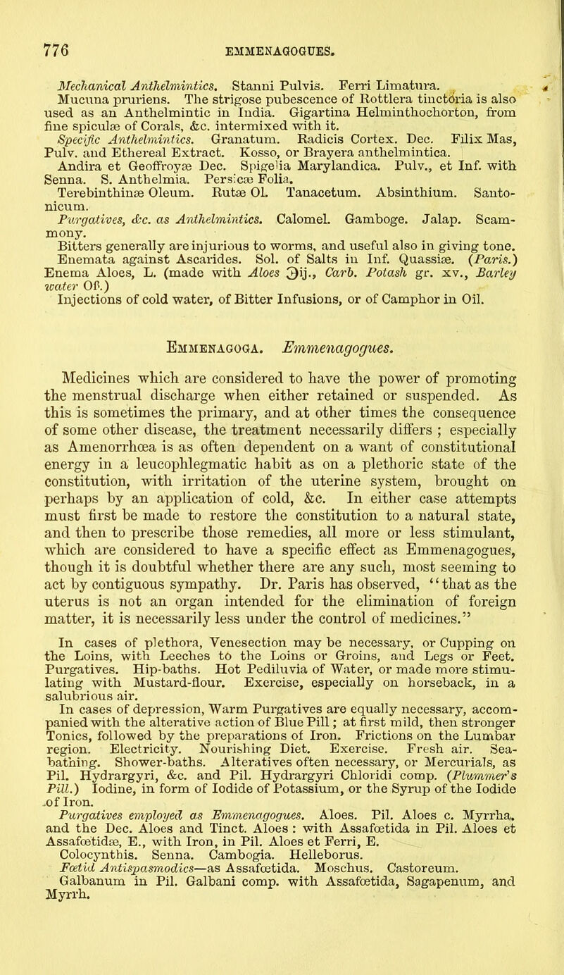 Mechanical Anthelmintics. Stanni Pulvis. Ferri Limatura. Mucuna pruriens. The strigose pubescence of Rottlera tinctOria is also used as an Anthelmintic in India. Gigartina Helminthochorton, from fine spiculse of Corals, &c. intermixed with it. Specific Anthelmintics. Granatum. Radicis Cortex. Dec. Filix Mas, Pulv. and Ethereal Extract. Kosso, or Brayera anthelmintica. Andira et Geoffroyse Dec. Spigelia Marylandica. Pulv., et Inf. with Senna. S. Anthelmia. Persicse Folia. Terebinthinse Oleum. Rutse 01. Tanacetum. Absinthium. Santo- nicum. Purgatives, &c. as Anthelmintics. Calomel. Gamboge. Jalap. Scam- mony. Bitters generally are injurious to worms, and useful also in giving tone. Enemata against Ascarides. Sol. of Salts in Inf. Quassise. (Paris.) Enema Aloes, L. (made with Aloes 3ij., Carb. Potash gr. xv.. Barley water Of.) Injections of cold water, of Bitter Infusions, or of Camphor in Oil. Emmenagoga. Emmencigogues. Medicines winch are considered to have the power of promoting the menstrual discharge when either retained or suspended. As this is sometimes the primary, and at other times the consequence of some other disease, the treatment necessarily differs ; especially as Amenorrhoea is as often dependent on a want of constitutional energy in a leucophlegmatic habit as on a plethoric state of the constitution, with irritation of the uterine system, brought on perhaps by an application of cold, &c. In either case attempts must first be made to restore the constitution to a natural state, and then to prescribe those remedies, all more or less stimulant, which are considered to have a specific effect as Emmenagogues, though it is doubtful whether there are any such, most seeming to act by contiguous sympathy. Dr. Paris has observed, “that as the uterus is not an organ intended for the elimination of foreign matter, it is necessarily less under the control of medicines.” In cases of plethora, Venesection may be necessary, or Cupping on the Loins, with Leeches to the Loins or Groins, and Legs or Feet. Purgatives. Hip-baths. Hot Pediluvia of Water, or made more stimu- lating with Mustard-flour. Exercise, especially on horseback, in a salubrious air. In cases of depression, Warm Purgatives are equally necessary, accom- panied with the alterative action of Blue Pill; at first mild, then stronger Tonics, followed by the preparations of Iron. Frictions on the Lumbar region. Electricity. Nourishing Diet. Exercise. Fresh air. Sea- bathing. Shower-baths. Alteratives often necessary, or Mercurials, as Pil. Hydrargyri, &c. and Pil. Hydrargyri Chloridi comp. (Plummer's Pill.) Iodine, in form of Iodide of Potassium, or the Syrup of the Iodide of Iron. Purgatives employed as Emmenagogues. Aloes. Pil. Aloes c. Myrrha. and the Dec. Aloes and Tinct. Aloes : with Assafoetida in Pil. Aloes et Assafoetidse, E., with Iron, in Pil. Aloes et Ferri, E. Colocynthis. Senna. Cambogia. Helleborus. Foetid Antispasmodics—as Assafoetida. Moschus. Castoreum. Galbanum in Pil. Galbani comp, with Assafoetida, Sagapenum, and Myrrh.