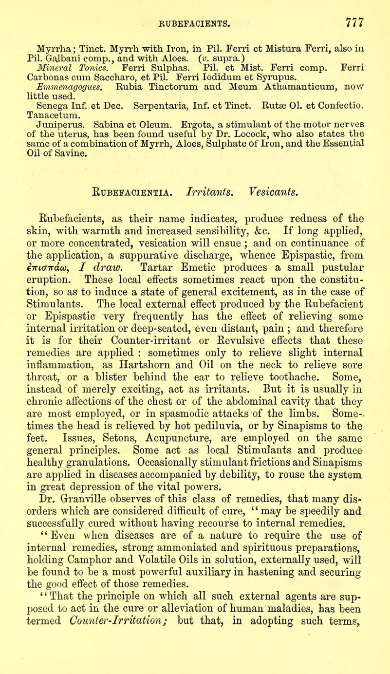 Myrrha; Tinct. Myrrh with Iron, in Pil. Ferri et Mistura Ferri, also in Pil. GaJbani comp., and with Aloes. (v. supra.) Mineral Tonics. Ferri Sulphas. Pil. et Mist. Ferri comp. Ferri Carbonas cum Saccharo, et Pil. Ferri Iodidum et Syrupus. Emmenagogues. Rubia Tinctorum and Meum Athamanticum, now little used. Senega Inf. et Dec. Serpentaria, Inf. et Tinct. Rutse 01. et Confectio. Tanacetum. Juniperus. Sabina et Oleum. Ergota, a stimulant of the motor nerves of the uterus, has been found useful by Dr. Locock, who also states the same of a combination of Myrrh, Aloes, Sulphate of Iron, and the Essential Oil of Savine. Rubefacientia. Irritants. Vesicants. Rubefacients, as their name indicates, produce redness of the skin, with warmth and increased sensibility, &c. If long applied, or more concentrated, vesication will ensue ; and on continuance of the application, a suppurative discharge, whence Epispastic, from iiricnrdco, I draw. Tartar Emetic produces a small pustular eruption. These local effects sometimes react upon the constitu- tion, so as to induce a state of general excitement, as in the case of Stimulants. The local external effect produced by the Rubefacient or Epispastic very frequently has the effect of relieving some internal irritation or deep-seated, even distant, pain ; and therefore it is for their Counter-irritant or Revulsive effects that these remedies are applied : sometimes only to relieve slight internal inflammation, as Hartshorn and Oil on the neck to relieve sore throat, or a blister behind the ear to relieve toothache. Some, instead of merely exciting, act as irritants. But it is usually in chronic affections of the chest or of the abdominal cavity that they are most employed, or in spasmodic attacks of the limbs. Some-, times the head is relieved by hot pediluvia, or by Sinapisms to the feet. Issues, Setons, Acupuncture, are employed on the same general principles. Some act as local Stimulants and produce healthy granulations. Occasionally stimulant frictions and Sinapisms are applied in diseases accompanied by debility, to rouse the system in great depression of the vital powers. Dr. Granville observes of this class of remedies, that many dis- orders which are considered difficult of cure, ‘1 may be speedily and successfully cured without having recourse to internal remedies. “ Even when diseases are of a nature to require the use of internal remedies, strong ammoniated and spirituoxis preparations, holding Camphor and Volatile Oils in solution, externally used, will be found to be a most powerful auxiliary in hastening and securing the good effect of those remedies. ‘ ‘ That the principle on which all such external agents are sup- posed to act in the cure or alleviation of human maladies, has been termed Counter-Irritation; but that, in adopting such terms,