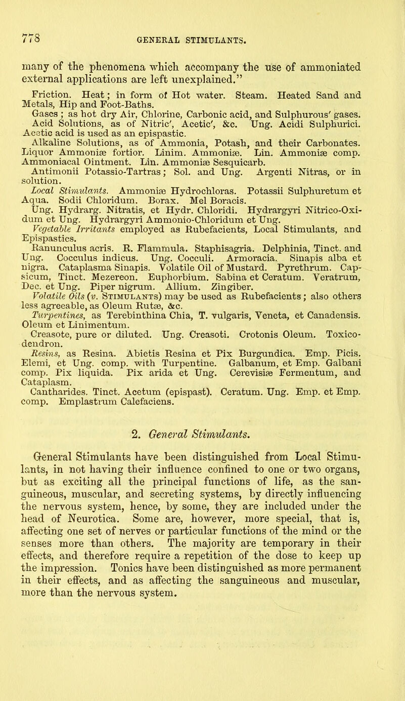 many of the phenomena which accompany the use of ammoniated external applications are left unexplained.” Friction. Heat; in form ot Hot water. Steam. Heated Sand and Metals, Hip and Foot-Baths. Gases ; as hot dry Air, Chlorine, Carbonic acid, and Sulphurous' gases. Acid Solutions, as of Nitric', Acetic', &c. Ung. Acidi Sulphurici. Acetic acid is used as an epispastic. Alkaline Solutions, as of Ammonia, Potash, and their Carbonates. Liquor Ammonias fortior. Linim. Ammoniae. Lin. Ammoniae comp. Ammoniacal Ointment. Lin. Ammoniae Sesquicarb. Antimonii Potassio-Tartras; Sol. and Ung. Argenti Nitras, or in solution. Local Stimulants. Ammoniae Hydrochloras. Potassii Sulphuretum et Aqua. Sodii Chloridum. Borax. Mel Boracis. Ung. Hydrarg. Nitratis, et Hydr. Chloridi. Hydrargyri Nitrico-Oxi- dum et Ung. Hydrargyri Ammonio-Chloridum et Ung. Vegetable Irritants employed as Rubefacients, Local Stimulants, and Epispastics. Ranunculus acris. R. Flammula. Staphisagria. Delphinia, Tinct. and Ung. Cocculus indicus. Ung. Cocculi. Armoracia. Sinapis alba et nigra. Cataplasma Sinapis. Volatile Oil of Mustard. Pyrethrum. Cap- sicum, Tinct. Mezereon. Euphorbium. Sabina et Ceratum. Veratrum, Lee. et Ung. Piper nigrum. Allium. Zingiber. Volatile Oils (v. Stimulants) may be used as Rubefacients; also others less agreeable, as Oleum Rutse, &c. Turpentines, as Terebinthina Chia, T. vulgaris, Veneta, et Canadensis. Oleum et Linimentum. Creasote, pure or diluted. Ung. Creasoti. Crotonis Oleum. Toxico- dendron. Resins, as Resina. Abietis Resina et Pix Burgundica. Emp. Picis. Elemi, et Ung. comp, with Turpentine. Galbanum, et Emp. Galbani comp. Pix liquida. Pix arida et Ung. Cerevisipe Fermentum, and Cataplasm. Cantharides. Tinct. Acetum (epispast). Ceratum. Ung. Emp. et Emp. comp. Emplastrum Calefaciens. 2. General Stimulants. General Stimulants have been distinguished from Local Stimu- lants, in not having their influence confined to one or two organs, but as exciting all the principal functions of life, as the san- guineous, muscular, and secreting systems, by directly influencing the nervous system, hence, by some, they are included under the head of Neurotica. Some are, however, more special, that is, affecting one set of nerves or particular functions of the mind or the senses more than others. The majority are temporary in their effects, and therefore require a repetition of the dose to keep up the impression. Tonics have been distinguished as more permanent in their effects, and as affecting the sanguineous and muscular, more than the nervous system.