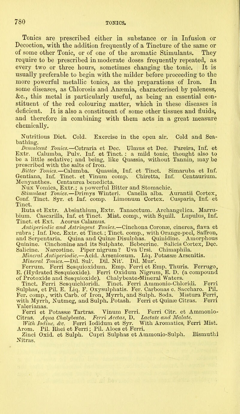 Tonics are prescribed either in substance or in Infusion or Decoction, with the addition frequently of a Tincture of the same or of some other Tonic, or of one of the aromatic Stimulants. They require to be prescribed in moderate doses frequently repeated, as every two or three hours, sometimes changing the tonic. It is usually preferable to begin with the milder before proceeding to the more powerful metallic tonics, as the preparations of Iron. In some diseases, as Chlorosis and Anaemia, characterised by paleness, &c., tliis metal is particularly useful, as being an essential con- stituent of the red colouring matter, which in these diseases is deficient. It is also a constituent of some other tissues and fluids, and therefore in combining with them acts in a great measure chemically. Nutritious Diet. Cold. Exercise in the open air. Cold and Sea- bathing. Demulcent Tonics.—Cetraria et Dec. Ulmus et Dec. Pareira, Inf. et Extr. Calumba, Pulv. Inf. et Tinct. : a mild tonic, thought also to be a little sedative; and being, like Quassia, without Tannin, may be prescribed with the salts of Iron. Bitter Tonics.—Calumba. Quassia, Inf. et Tinct. Simaruba et Inf. Qentiana, Inf. Tinct. et Vinum comp. Chiretta, Inf. Centaurium. Menyanthes. Centaurea benedicta. Nux Vomica, Extr.; a powerful Bitter and Stomachic. Stimulant Tonics.—Drimys Winteri. Canella alba. Aurantii Cortex, Conf. Tinct. Syr. et Inf. comp. Limonum Cortex. Cusparia, Inf. et Tinct. Ruta et Extr. Absinthium, Exti\ Tanacetum. Archangelica. Marru- bium. Cascarilla, Inf. et Tinct. Mist, comp., with Squill. Lupulus, Inf. Tinct. et Ext. Acorus Calamus. Antiperiodic and Astringent Tonics.—Cinchona Coronse, cinerea, flava et rubra; Inf. Dec. Extr. et Tinct.; Tinct. comp., with Orange-peel, Saffron, and Serpentaria. Quina and Quime Disulphas. Quinidine. Amorphous Quinine. Cinchonine and its Sulphate. Bebeerine. Salicis Cortex, Dec. Salicine. Narcotine. Piper nigrum ? Uva Ursi. Chimaphila. Mineral Antiperiodic.—Acid. Arseniosum. Liq. Potassse Arsenitis. Mineral Tonics.—Dil. Sul'. Dil. Nit'. Dil. Mur'. Ferrum. Ferri Sesquioxidum. Emp. Ferri et Emp. Thuris. Ferrugo, E. (Hydrated Sesquioxide). Ferri Oxidum Nigrum, E. D. (a compound of Protoxide and Sesquioxide). Chalybeate-Mineral Waters. Tinct. Ferri Sesquichloridi. Tinct. Ferri Ammonio-Chloridi. Ferri Sulphas, et Pil. E. Liq. F. Oxysulphatis. Fer. Carbonas c. Saccharo. Pil. Fer. comp., with Carb. of Iron, Myrrh, and Sulph. Soda. Mistura Ferri, with Myrrh, Nutmeg, and Sulph. Potash. Ferri et Quinae Citras. Ferri Valeri anas. Ferri et Potassae Tartras. Vinum Ferri. Ferri Citr. et Ammonio- Citras. Aqua Chalybeata. Ferri Acetas, D. Lactate and Malate. With Iodine, dec. Ferri Iodidum et Syr. With Aromatics, Ferri Mist. Ai-om. Pil. Rhei et Ferri; Pil. Aloes et Ferri. Zinci Oxid. et Sulph. Cupri Sulphas et Ammonio-Sulph. Bismuthi Nitras.
