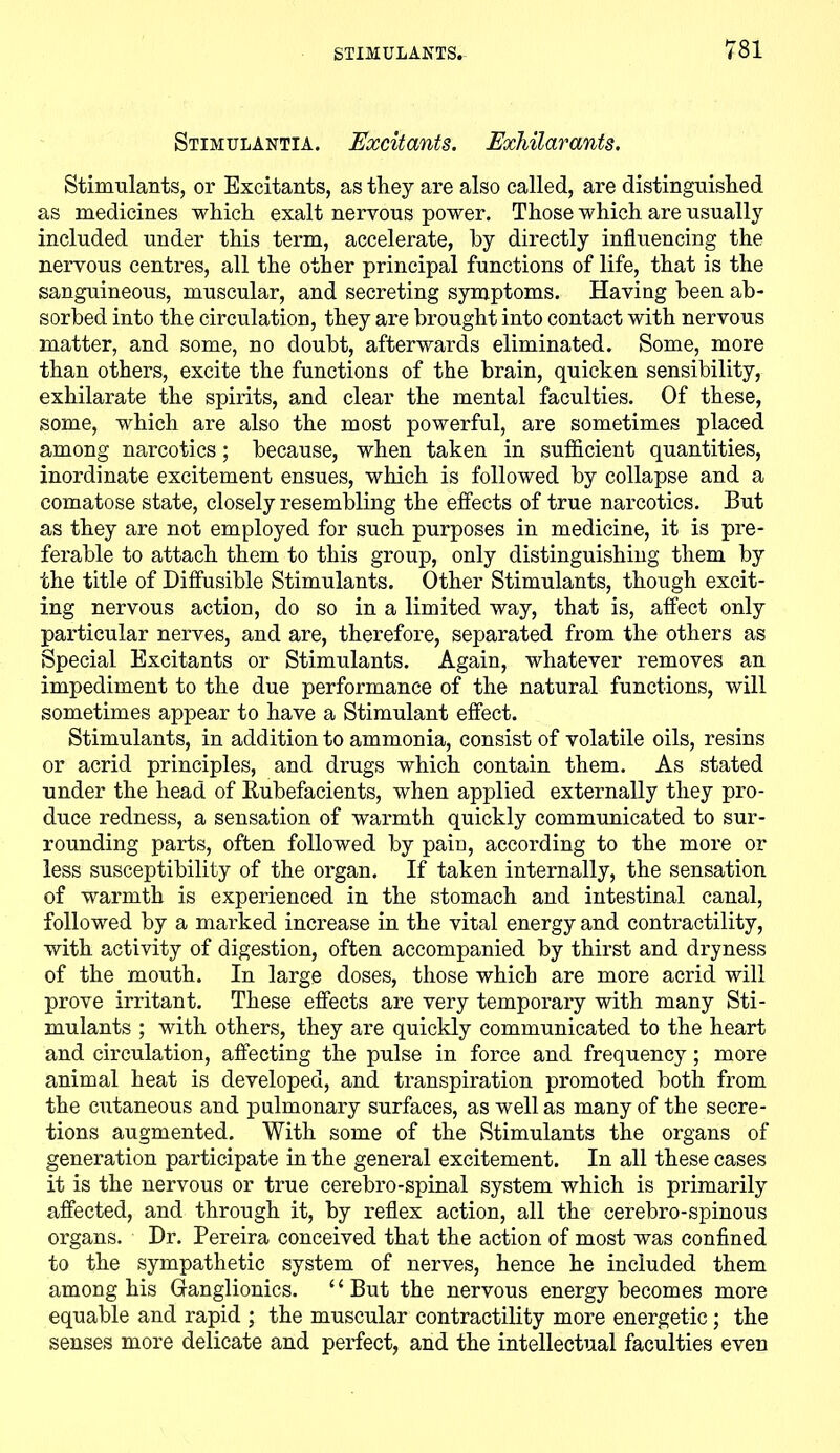 Stimulantia. Excitants. Exhilarants. Stimulants, or Excitants, as they are also called, are distinguished as medicines which exalt nervous power. Those which are usually included under this term, accelerate, by directly influencing the nervous centres, all the other principal functions of life, that is the sanguineous, muscular, and secreting symptoms. Having been ab- sorbed into the circulation, they are brought into contact with nervous matter, and some, no doubt, afterwards eliminated. Some, more than others, excite the functions of the brain, quicken sensibility, exhilarate the spirits, and clear the mental faculties. Of these, some, which are also the most powerful, are sometimes placed among narcotics; because, when taken in sufficient quantities, inordinate excitement ensues, which is followed by collapse and a comatose state, closely resembling the effects of true narcotics. But as they are not employed for such purposes in medicine, it is pre- ferable to attach them to this group, only distinguishing them by the title of Diffusible Stimulants. Other Stimulants, though excit- ing nervous actiou, do so in a limited way, that is, affect only particular nerves, and are, therefore, separated from the others as Special Excitants or Stimulants. Again, whatever removes an impediment to the due performance of the natural functions, will sometimes appear to have a Stimulant effect. Stimulants, in addition to ammonia, consist of volatile oils, resins or acrid principles, and drugs which contain them. As stated under the head of Rubefacients, when applied externally they pro- duce redness, a sensation of warmth quickly communicated to sur- rounding parts, often followed by paiu, according to the more or less susceptibility of the organ. If taken internally, the sensation of warmth is experienced in the stomach and intestinal canal, followed by a marked increase in the vital energy and contractility, with activity of digestion, often accompanied by thirst and dryness of the mouth. In large doses, those which are more acrid will prove irritant. These effects are very temporary with many Sti- mulants ; with others, they are quickly communicated to the heart and circulation, affecting the pulse in force and frequency; more animal heat is developed, and transpiration promoted both from the cutaneous and pulmonary surfaces, as well as many of the secre- tions augmented. With some of the Stimulants the organs of generation participate in the general excitement. In all these cases it is the nervous or true eerebro-spinal system which is primarily affected, and through it, by reflex action, all the cerebro-spinous organs. Dr. Pereira conceived that the action of most was confined to the sympathetic system of nerves, hence he included them among his Glanglionics. “But the nervous energy becomes more equable and rapid ; the muscular contractility more energetic; the senses more delicate and perfect, and the intellectual faculties even