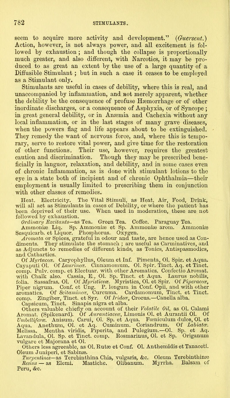 seem to acquire more activity and development.” (Guersent.) Action, however, is not always power, and all excitement is fol- lowed by exhaustion ; and though the collapse is proportionally much greater, and also different, with Narcotics, it may be pro- duced to as great an extent by the use of a large quantity of a Diffusible Stimulant ; but in such a case it ceases to be employed as a Stimulant only. Stimulants are useful in cases of debility, where this is real, and unaccompanied by inflammation, and not merely apparent, whether the debility be the consequence of profuse Haemorrhage or of other inordinate discharges, or a consequence of Asphyxia, or of Syncope ; in great general debility, or in Anaemia and Cachexia without any local inflammation, or in the last stages of many grave diseases, when the powers flag and life appears about to be extinguished. They remedy the want of nervous force, and, where this is tempo- rary, serve to restore vital power, and give time for the restoration of other functions. Their use, however, requires the greatest caution and discrimination. Though they may be prescribed bene- ficially in languor, relaxation, and debility, and in some cases even of chronic Inflammation, as is done with stimulant lotions to the eye in a state both of incipient and of chronic Ophthalmia—their employment is usually limited to prescribing them in conjunction with other classes of remedies. Heat. Electricity. The Vital Stimuli, as Heat, Air, Food, Drink, will all act as Stimulants in cases of Debility, or where the patient has been deprived of their use. When used in moderation, these are not followed by exhaustion. Ordinary Excitants—as Tea. Green Tea. Coffee. Paraguay Tea. Ammonise Liq. Sp. Ammonise et Sp. Ammoniae arom. Ammonias Sesquicarb. et Liquor. Phosphorus. Oxygen. Aromata or Spices, grateful in odour and taste, are hence used as Con- diments. They stimulate the stomach ; are useful as Carminatives, and as Adjuncts to remedies of different kinds, as Tonics, Antispasmodics, and Cathartics. Of Myrtacece. Caryophyllus, Oleum et Inf. Pimenta, 01. Spir. et Aqua. Cayaputi 01. Of Laurinece. Cinnamomum. 01. Spir. Tinct. Aq. et Tinct. comp. Pulv. comp, et Electuar. with other Aromatics. Confectio Aromat. with Chalk also. Cassia. E., 01. Sp. Tinct. et Aqua. Laurus nobilis, folia. Sassafras. 01. Of Myristicece. Myi-istica, 01. et Spir. Of Piperacece, Piper nigrum. Conf. et Ung. P. longum in Conf. Opii, and with other aromatics. Of Scitaminece, Curcuma. Cardamomum, Tinct. et Tinct. comp. Zingiber, Tinct. et Syr. Of Iridece, Crocus.—Canella alba. Capsicum, Tinct. Sinapis nigra et alba. Others valuable chiefly on account of their Volatile Oil, as 01. Calami Aromat. (Spikenard). Of Aurantiacece, Limouis 01. et Aurantii 01. Of Umbelliferce. Anisum. Carui, 01. Sp. et Aqua. Foeniculum dulce, 01. et Aqua. Auethum, 01. et Aq. Cuminum. Coriandrum. Of Labiatce. Melissa. Mentha viridis. Piperita, and Pulegium.—01. Sp. et Aq. Lavandula, 01. Sp. et Tinct. comp. Rosmarinus, 01. et Sp. Origanum vulgare et Majorana et 01. Others less agreeable, as 01. Rutse et Conf. 01. Anthemidis et Tanaceti. Oleum Juniperi, et Sabinse. Turpentines—as Terebinthina Chia, vulgaris, &c. Oleum Terebinthinm Resms — as Elemi. Mastiche. Olibanum. Myrrha. Balsam of Peru, &c.