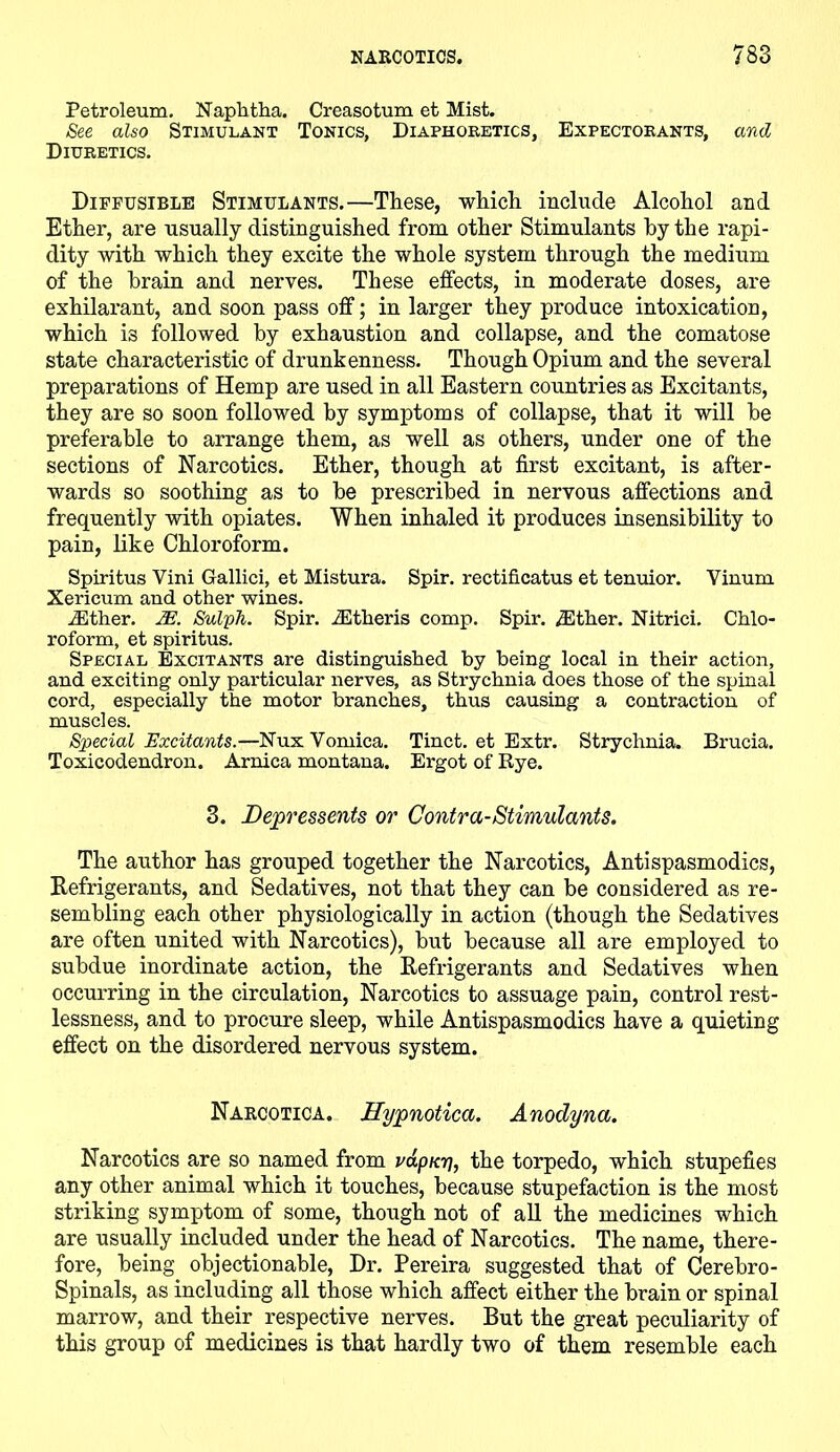 Petroleum. Naphtha. Creasotum et Mist. See also Stimulant Tonics, Diaphoretics, Expectorants, and Diuretics. Diffusible Stimulants.—These, which include Alcohol and Ether, are usually distinguished from other Stimulants by the rapi- dity with which they excite the whole system through the medium of the brain and nerves. These effects, in moderate doses, are exhilarant, and soon pass off; in larger they produce intoxication, which is followed by exhaustion and collapse, and the comatose state characteristic of drunkenness. Though Opium and the several preparations of Hemp are used in all Eastern countries as Excitants, they are so soon followed by symptoms of collapse, that it will be preferable to arrange them, as well as others, under one of the sections of Narcotics. Ether, though at first excitant, is after- wards so soothing as to be prescribed in nervous affections and frequently with opiates. When inhaled it produces insensibility to pain, like Chloroform. Spiritus Vini Gallici, et Mistura. Spir. rectificatus et tenuior. Vinum Xericum and other wines. iEther. IE. Sulph. Spir. iEtheris comp. Spir. iEther. Nitrici. Chlo- roform, et spiritus. Special Excitants are distinguished by being local in their action, and exciting only particular nerves, as Strychnia does those of the spinal cord, especially the motor branches, thus causing a contraction of muscles. Special Excitants.—Nux Vomica. Tinct. et Extr. Strychnia. Brucia. Toxicodendron. Arnica montana. Ergot of Rye. 3. Depressents or Contra-Stimulants. The author has grouped together the Narcotics, Antispasmodics, Refrigerants, and Sedatives, not that they can be considered as re- sembling each other physiologically in action (though the Sedatives are often united with Narcotics), but because all are employed to subdue inordinate action, the Refrigerants and Sedatives when occurring in the circulation, Narcotics to assuage pain, control rest- lessness, and to procure sleep, while Antispasmodics have a quieting effect on the disordered nervous system. Narcotica. Hypnotica. Anodyna. Narcotics are so named from rap nr], the torpedo, which stupefies any other animal which it touches, because stupefaction is the most striking symptom of some, though not of all the medicines which are usually included under the head of Narcotics. The name, there- fore, being objectionable, Dr. Pereira suggested that of Cerebro- Spinals, as including all those which affect either the brain or spinal marrow, and their respective nerves. But the great peculiarity of this group of medicines is that hardly two of them resemble each