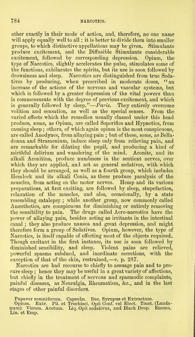 other exactly in their mode of action, and, therefore, no one name will apply equally well to all; it is better to divide them into smaller groups, to which distinctive appellations may be given. Stimulants produce excitement, and the Diffusible Stimulants considerable excitement, followed by corresponding depression. Opium, the type of Narcotics, slightly accelerates the pulse, stimulates some of the functions, exhilarates the spirits, but its use is soon followed by drowsiness and sleep. Narcotics are distinguished from true Seda- tives by producing, when prescribed in moderate doses, “an increase of the actions of the nervous and vascular systems, but which is followed by a greater depression of the vital powers than is commensurate with the degree of previous excitement, and which is generally followed by sleep.”—Paris. They entirely overcome volition and sensation, as well as the special senses. From the varied effects which the remedies usually classed under this head produce, some, as Opium, are called Soporifics and Hypnotics, from causing sleep; others, of which again opium is the most conspicuous, are called Anodynes, from allaying pain ; but of these, some, as Bella- donna and Stramonium, induce sleep only from relieving pain, and are remarkable for dilating the pupil, and producing a kind of mirthful delirium and wandering of the mind. Aconite, and its alkali Aconitina, produce numbness in the sentient nerves, over which they are applied, and act as general sedatives, with which they should be arranged, as well as a fourth group, which includes Hemlock and its alkali Conia, as these produce paralysis of the muscles, from acting on the motor nerves. Hemp and its various preparations, at first exciting, are followed by sleep, stupefaction, relaxation of the muscles, and also, occasionally, by a state resembling catalepsy ; while another group, now commonly called Anesthetics, are conspicuous for diminishing or entirely removing the sensibility to pain. The drugs called Acro-narcotics have the power of allaying pain, besides acting as irritants in the intestinal canal ; they also produce nausea and great depression, and might therefore form a group of Sedatives. Opium, however, the type of Narcotics, is itself capable of effecting most of the objects required. Though excitant in the first instance, its use is soon followed by diminished sensibility, and sleep. Violent pains are relieved, powerful spasms subdued, and inordinate secretions, with the exception of that of the skin, restrained,—^. p. 287. Narcotics are had recourse to chiefly to assuage pain and to pro- cure sleep ; hence they may be useful in a great variety of affections, but chiefly in the treatment of nervous and spasmodic complaints, painful diseases, as Neuralgia, Rheumatism, &c., and in the last stages of other painful disorders. Papaver somniferum. Capsulae. Dec. Syrupus et Extractum. Opium. Extr. Pil. et Trochisci. Opii Conf. vel Elect. Tinct. (Lauda- num). Vinum. Acetum. Liq. Opii sedativus, and Black Drop. Enema, Lin. et Emp.