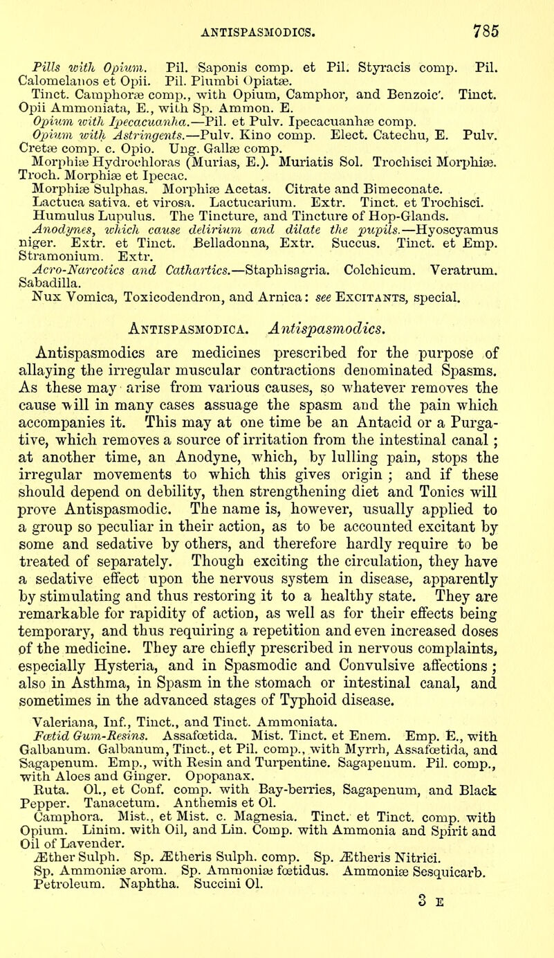 Pills with Opium. Pil. Saponis comp, et Pil. Styracis comp. Pil. Calomelanos et Opii. Pil. Plumbi Opiatse. Tinct. Camphor* comp., with Opium, Camphor, and Benzoic’. Tinct. Opii Ammoniata, E., with Sp. Ammon. E. Opium with Ipecacuanha.—Pil. et Pulv. Ipecacuanha; comp. Opium with Astringents.—Pulv. Kino comp. Elect. Catechu, E. Pulv. Cretae comp. c. Opio. Uug. Galhe comp. Morphia; Hydrochloras (Murias, E.). Muriatis Sol. Trochisci Morphia;. Troch. Morphise et Ipecac. Morphiae Sulphas. Morphise Acetas. Citrate and Bimeconate. Lactuca sativa. et virosa. Lactucarium. Extr. Tinct. et Trochisci. Humulus Lupulus. The Tincture, and Tincture of Hop-Glands. Anodynes, which cause delirium and dilate the pupils.—Hyoscyamus niger. Extr. et Tinct. Belladonna, Extr. Succus. Tinct. et Emp. Stramonium. Extr. Acro-Narcotics and Cathartics.—Staphisagria. Colchicum. Veratrum. Sabadilla. Nux Vomica, Toxicodendron, and Arnica: see Excitants, special. Antispasmodica. Antispasmoclics. Antispasmodi.es are medicines prescribed for the purpose of allaying the irregular muscular contractions denominated Spasms. As these may arise from various causes, so whatever removes the cause will in many cases assuage the spasm and the pain which accompanies it. This may at one time be an Antacid or a Purga- tive, which removes a source of irritation from the intestinal canal ; at another time, an Anodyne, which, by lulling pain, stops the irregular movements to which this gives origin ; and if these should depend on debility, then strengthening diet and Tonics will prove Antispasmodic. The name is, however, usually applied to a group so peculiar in their action, as to be accounted excitant by some and sedative by others, and therefore hardly require to be treated of separately. Though exciting the circulation, they have a sedative effect upon the nervous system in disease, apparently by stimulating and thus restoring it to a healthy state. They are remarkable for rapidity of action, as well as for their effects being temporary, and thus requiring a repetition and even increased doses pf the medicine. They are chiefly prescribed in nervous complaints, especially Hysteria, and in Spasmodic and Convulsive affections ; also in Asthma, in Spasm in the stomach or intestinal canal, and sometimes in the advanced stages of Typhoid disease. Valeriana, Inf., Tinct., and Tinct. Ammoniata. Fcetid Gum-Resins. Assafoetida. Mist. Tinct. et Enem. Emp. E., with Galbanum. Galbanum, Tinct., et Pil. comp., with Myrrh, Assafoetida, and Sagapenum. Emp., with Kesin and Tui-pentine. Sagapenum. Pil. comp., with Aloes and Ginger. Opopanax. Ruta. 01., et Conf. comp, with Bay-berries, Sagapenum, and Black Pepper. Tanacetum. Anthemis et 01. Camphora. Mist., et Mist. c. Magnesia. Tinct. et Tinct. comp, with Opium. Linim. with Oil, and Lin. Comp, with Ammonia and Spirit and Oil of Lavender. JEther Sulph. Sp. iEtheris Sulph. comp. Sp. iEtheris Nitrici. Sp. Ammoniie arom. Sp. Ammonia; foetidus. Ammonite Sesquicarb. Petroleum. Naphtha. Succini 01. 3 E