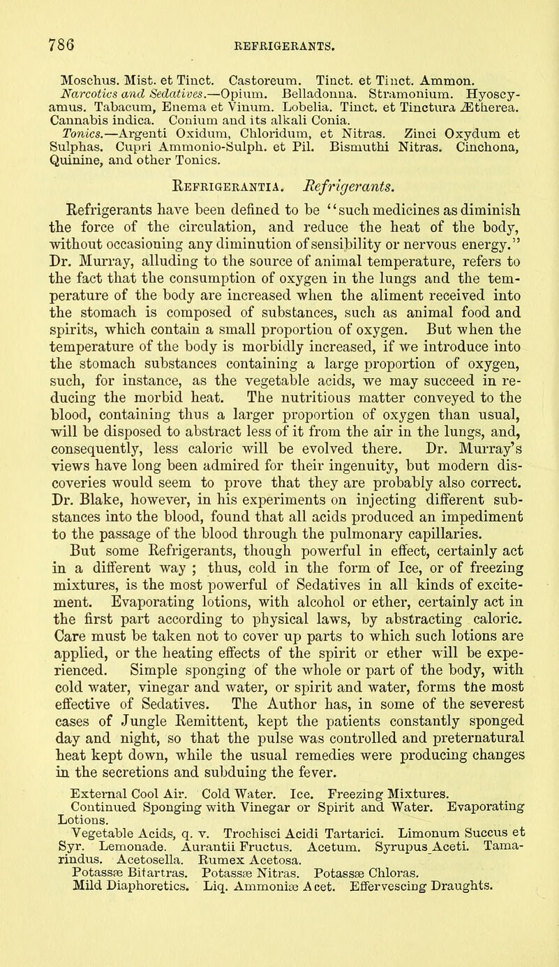 Moschus. Mist, et Tinct. Castoreum. Tiact. et Tinct. Ammon. Narcotics and Sedatives.—Opium. Belladonna. Stramonium. Hyoscy- amus. Tabacum, Enema et Vinum. Lobelia. Tinct. et Tinctura iEtherea. Cannabis indica. Conium and its alkali Conia. Tonics.—Argenti Oxidum, Chloridum, et Nitras. Zinci Oxydum et Sulphas. Cupri Ammonio-Sulpli. et Pil. Bismuthi Nitras. Cinchona, Quinine, and other Tonics. Refrigerantia. Refrigerants. Refrigerants have been defined to he “such medicines as diminish the force of the circulation, and reduce the heat of the body, without occasioning any diminution of sensibility or nervous energy.” Dr. Murray, alluding to the source of animal temperatui'e, refers to the fact that the consumption of oxygen in the lungs and the tem- perature of the body are increased when the aliment received into the stomach is composed of substances, such as animal food and spirits, which contain a small proportion of oxygen. But when the temperature of the body is morbidly increased, if we introduce into the stomach substances containing a large proportion of oxygen, such, for instance, as the vegetable acids, we may succeed in re- ducing the morbid heat. The nutritious matter conveyed to the blood, containing thus a larger proportion of oxygen than usual, will be disposed to abstract less of it from the air in the lungs, and, consequently, less caloric will be evolved there. Dr. Murray’s views have long been admired for their ingenuity, but modern dis- coveries would seem to prove that they are probably also correct. Dr. Blake, however, in his experiments on injecting different sub- stances into the blood, found that all acids produced an impediment to the passage of the blood through the pulmonary capillaries. But some Refrigerants, though powerful in effect, certainly act in a different way ; thus, cold in the form of Ice, or of freezing mixtures, is the most powerful of Sedatives in all kinds of excite- ment. Evaporating lotions, with alcohol or ether, certainly act in the first part according to physical laws, by abstracting caloric. Care must be taken not to cover up parts to which such lotions are applied, or the heating effects of the spirit or ether will be expe- rienced. Simple sponging of the whole or part of the body, with cold water, vinegar and water, or spirit and water, forms tne most effective of Sedatives. The Author has, in some of the severest cases of Jungle Remittent, kept the patients constantly sponged day and night, so that the pulse was controlled and preternatural heat kept down, while the usual remedies were producing changes in the secretions and subduing the fever. External Cool Air. Cold Water. Ice. Freezing Mixtures. Continued Sponging with. Vinegar or Spirit and Water. Evaporating Lotions. Vegetable Acids, q. v. Trochisci Acidi Tartarici. Limonum Succus et Syr. Lemonade. Aurantii Fructus. Acetum. Syrupus Aceti. Tama- rindus. Acetosella. Rumex Acetosa. Potasspe Bitartras. Potassse Nitras. Potassse Chloras. Mild Diaphoretics. Liq. Ammonias A cet. Effervescing Draughts.
