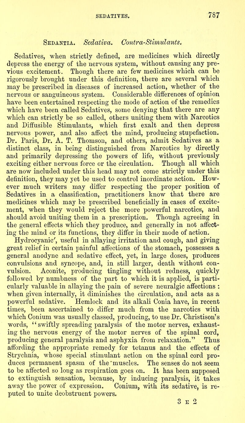Sedantia. Sedativa. Contra-Stimulants. Sedatives, when strictly defined, are medicines which directly depress the energy of the nervous system, without causing any pre- vious excitement. Though there are few medicines which can he rigorously brought under this definition, there are several which may be prescribed in diseases of increased action, whether of the nervous or sanguineous system. Considerable differences of opinion have been entertained respecting the mode of action of the remedies which have been called Sedatives, some denying that there are any which can strictly be so called, others uniting them with Narcotics and Diffusible Stimulants, which first exalt and then depress nervous power, and also affect the mind, producing stupefaction. Dr. Paris, Dr. A. T. Thomson, and others, admit Sedatives as a distinct class, in being distinguished from Narcotics by directly and primarily depressing the powers of life, without previously exciting either nervous force or the circulation. Though all which are now included under this head may not come strictly under this definition, they may yet be used to control inordinate action. How- ever much writers may differ respecting the proper position of Sedatives in a classification, practitioners know that there are medicines which may be prescribed beneficially in cases of excite- ment, when they would reject the more powerful narcotics, and should avoid uniting them in a prescription. Though agreeing in the general effects which they produce, and generally in not affect- ing the mind or its functions, they differ in their mode of action. Hydrocyanic7, useful in allaying irritation and cough, and giving great relief in certain painful affections of the stomach, possesses a general anodyne and sedative effect, yet, in large doses, produces convulsions and syncope, and, in still larger, death without con- vulsion. Aconite, producing tingling without redness, quickly followed by numbness of the part to which it is applied, is parti- cularly valuable in allaying the pain of severe neuralgic affections : when given internally, it diminishes the circulation, and acts as a powerful sedative. Hemlock and its alkali Conia have, in recent times, been ascertained to differ much from the narcotics with which Conium was usually classed, producing, to use Dr. Christison’s words, “ swiftly spreading paralysis of the motor nerves, exhaust- ing the nervous energy of the motor nerves of the spinal cord, producing general paralysis and asphyxia from relaxation.” Thus affording the appropriate remedy for tetanus and the effects of Strychnia, whose special stimulant action on the spinal cord pro- duces permanent spasm of the 'muscles. The senses do not seem to be affected so long as respiration goes on. It has been supposed to extinguish sensation, because, by inducing paralysis, it takes away the power of expression. Conium, with its sedative, is re- puted to unite deobstruent powers. 3 e 2