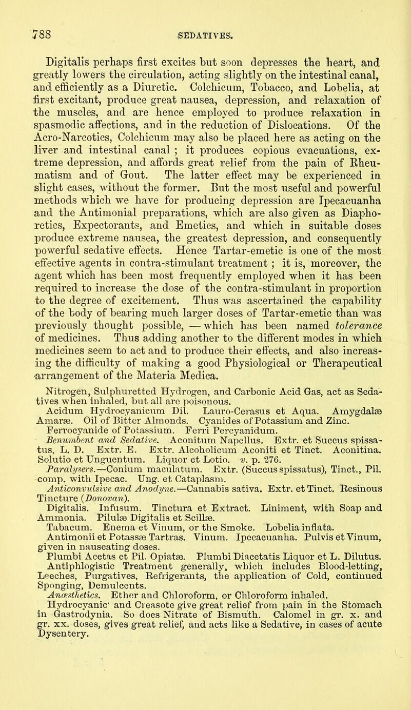Digitalis perhaps first excites but soon depresses the heart, and greatly lowers the circulation, acting slightly on the intestinal canal, and efficiently as a Diuretic. Colchicum, Tobacco, and Lobelia, at first excitant, produce great nausea, depression, and relaxation of the muscles, and are hence employed to produce relaxation in spasmodic affections, and in the reduction of Dislocations. Of the Acro-Narcotics, Colchicum may also be placed here as acting on the liver and intestinal canal ; it produces copious evacuations, ex- treme depression, and affords great relief from the pain of Rheu- matism and of Grout. The latter effect may be experienced in slight cases, without the former. But the most useful and powerful methods which we have for producing depression are Ipecacuanha and the Antimonial preparations, which are also given as Diapho- retics, Expectorants, and Emetics, and which in suitable doses produce extreme nausea, the greatest depression, and consequently powerful sedative effects. Hence Tartar-emetic is one of the most effective agents in contra-stimulant treatment ; it is, moreover, the agent which has been most frequently employed when it has been required to increase the dose of the contra-stimulant in proportion to the degree of excitement. Thus was ascertained the capability of the body of bearing much larger doses of Tartar-emetic than was previously thought possible, —which has been named tolerance of medicines. Thus adding another to the different modes in which medicines seem to act and to produce their effects, and also increas- ing the difficulty of making a good Physiological or Therapeutical •arrangement of the Materia Medica. Nitrogen, Sulphuretted Hydrogen, and Carbonic Acid Gas, act as Seda- tives when inhaled, but all arc poisonous. Acidum Hydrocyanicum Dil. Lauro-Cerasus et Aqua. Amygdalaj Amarfe. Oil of Bitter Almonds. Cyanides of Potassium and Zinc. Ferrocyanide of Potassium. Ferri Percyanidum. Benumbent and Sedative. Aconitum Napellus. Extr. et Succus spissa- tus, L. D. Extr. E. Extr. Alcoholicum Aconiti et Tinct. Aconitina. Solutio et Unguentum. Liquor et Lotio. v. p. 276. Paralysers.—Conium maculatum. Extr. (Succus spissatus), Tinct., Pil. comp, with Ipecac. Ung. et Cataplasm. Anticonvulsive and Anodyne.—Cannabis sativa. Extr. et Tinct. Resinous Tincture {Donovan). Digitalis. Infusum. Tinctura et Extract. Liniment, with Soap and Ammonia. Pilulse Digitalis et Scilke. Tabacum. Enema et Vinum, or the Smoke. Lobelia inflata. Antimonii et Potassse Tartras. Vinum. Ipecacuanha. Pulvis et Vinum, given in nauseating doses. Plumbi Acetas et Pil. Opiatae. Plumbi Diacetatis Liquor et L. Dilutus. Antiphlogistic Treatment generally, which includes Blood-letting, Leeches, Purgatives, Refrigerants, the application of Cold, continued Sponging, Demulcents. Anaesthetics. Ether and Chloroform, or Chloroform inhaled. Hydrocyanic' and Creasote give great relief from pain in the Stomach in Gastrodynia. So does Nitrate of Bismuth. Calomel in gr. x. and gr. xx. doses, gives great relief, and acts like a Sedative, in cases of acute Dysentery.