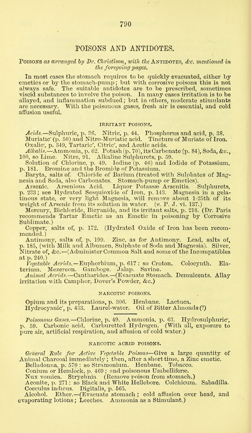 POISONS AND ANTIDOTES. Poisons as arranged by Dr. Christison, with the Antidotes, &c. mentioned in the foregoing pages. In most cases the stomach requires to be quickly evacuated, either by emetics or by the stomach-pump; but with corrosive poisons this is not always safe. The suitable antidotes are to be prescribed, sometimes viscid substances to involve the poison. In many cases irritation is to be allayed, and inflammation subdued; but in others, moderate stimulants are necessary. With the poisonous gases, fresh air is essential, and cold affusion useful. IRRITANT POISONS. Acids.—Sulphuric, p. 36. Nitric, p. 44. Phosphorus and acid, p. 38. Muriatic' (p. 50) and Nitro-Muriatic acid. Tincture of Muriate of Iron. Oxalic', p. 349, Tartaric', Citric', and Acetic acids. Alkalis.—Ammonia, p. 62. Potash (p. TO), its Carbonate (p. 84), Soda, &c., 100, so Lime. Nitre, 91. Alkaline Sulphurets, p. 59. Solution of Chlorine, p. 49. Iodine (p. 46) and Iodide of Potassium, p. 1S1. Bromine and the Bromide of Potassium. Baryta, salts of. Chloride of Barium (treated with Sulphates of Mag- nesia and Soda, also Carbonates. Stomach-pump or Emetics). Arsenic. Arsenious Acid. Liquor Potassae Arsenitis. Sulphurets, p. 233 ; see Hydrated Sesquioxide of Iron, p. 143. Magnesia in a gela- tinous state, or very light Magnesia, will remove about l-25tli of its weight of Arsenic from its solution in water, [v. P. J. vi. 137.) Mercury, Bichloride, Bicyanide, and its irritant salts, p. 218. (Dr. Paris recommends Tartar Emetic as an Emetic iu poisoning by Corrosive Sublimate.) Copper, salts of, p. 172. (Hydrated Oxide of Iron has been recom- mended.) Antimony, salts of, p. 199. Zinc, as for Antimony. Lead, salts of, p. 185, (with Milk and Albumen, Sulphate of Soda and Magnesia). Silver, Nitrate of, &c.'—(Administer Common Salt and some of the Incompatibles at p. 240.) Vegetable Acrids.—Euphorbium, p. 617 : so Croton. Colocynth. Ela- terium. Mezereon. Gamboge. Jalap. Savine. Animal Acrids.—Cantharides.—(Evacuate Stomach. Demulcents. Allay irritation with Camphor, Dover’s Powder, &c.) NARCOTIC POISONS. Opium and its preparations, p. 306. Henbane. Lactuca. Hydrocyanic', p. 433. Laurel-water. Oil of Bitter Almonds (?) Poisonous Gases.—Chlorine, p. 49. Ammonia, p. 63. Hydrosulphuric', p. 59. Carbonic acid. Carburetted Hydrogen. (With all, exposure to pure air, artificial respiration, aud affusion of cold water.) NARCOTIC ACRID POISONS. General Ride for Active Vegetable Poisons—Give a large quantity of Animal Charcoal immediately; then, after a short time, a Zinc emetic. Belladonna, p. 570 : so Stramonium. Henbane. Tobacco. Conium or Hemlock, p. 469 ; and poisonous Umbelliferse. Nux. vomica. Strychnia (Remove poison from stomach.) Aconite, p. 271: so Black and White Hellebore. Colchicum. Sabadilla. Cocculus indicus. Digitalis, p. 565. Alcohol. Ether.—(Evacuate stomach; cold affusion over head, and evaporating lotions; Leeches. Ammonia as a Stimulant.)