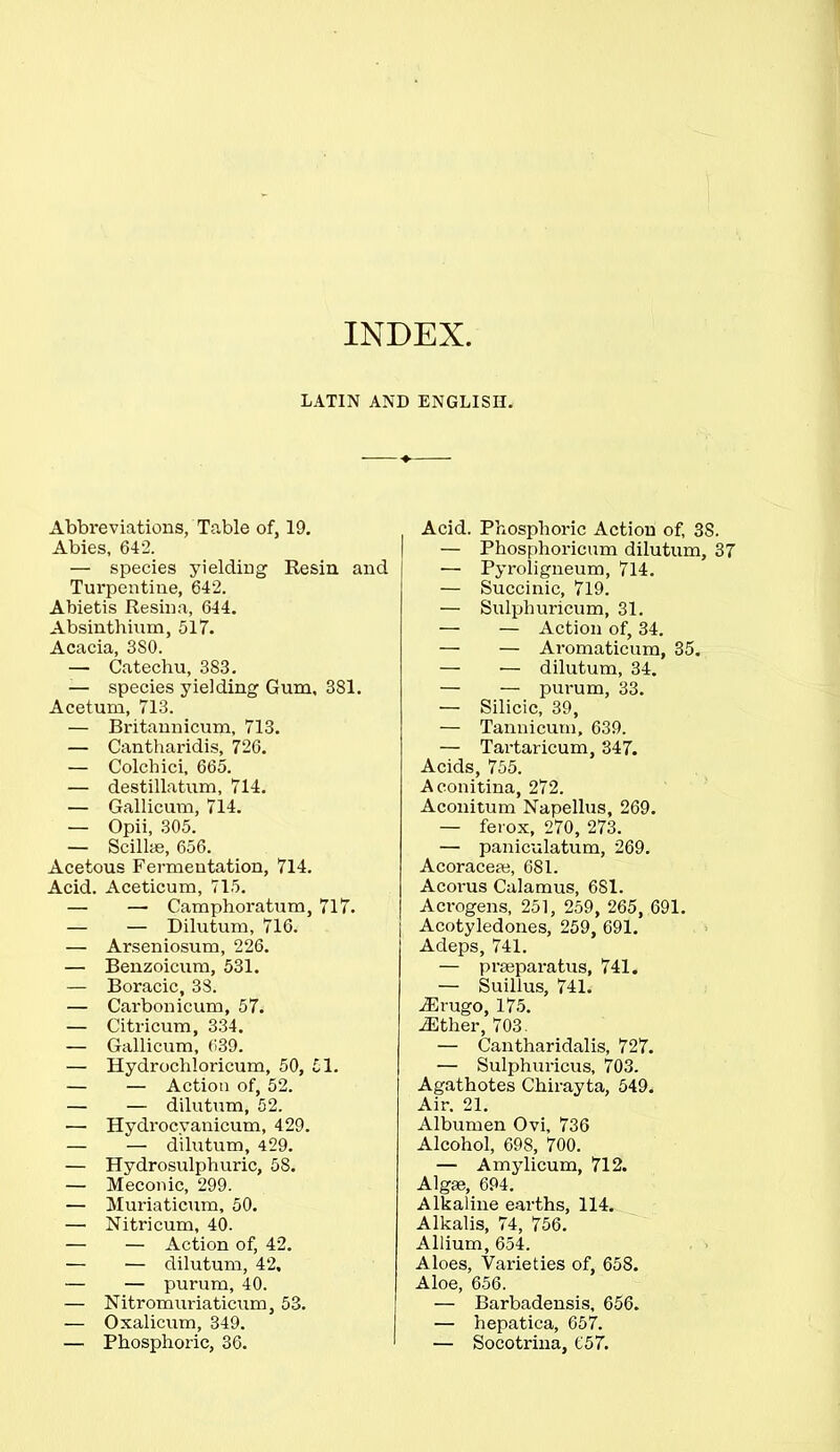 INDEX LATIN AND ENGLISH. Abbreviations, Table of, 19. Abies, 642. — species yielding Resin and Turpentine, 642. Abietis Resina, 644. Absinthium, 517. Acacia, 3S0. — Catechu, 383. — species yielding Gum, 381. Acetum, 713. — Britannicum, 713. — Cantharidis, 726. — Colchici, 665. — destillatum, 714. — Gallicum, 714. — Opii, 305. — Scilhe, 656. Acetous Fermentation, 714. Acid. Aceticum, 715. — —• Camphoratum, 717. — — Dilutum, 716. — Arseniosum, 226. — Benzoicum, 531. — Boracic, 38. — Carbonicum, 57. — Citricum, 334. — Gallicum, 639. — Hydrochloricum, 50, 51. — — Action of, 52. — — dilutum, 52. — Hydrocyanicum, 429. — — dilutum, 429. — Hydrosulphuric, 58. — Meconic, 299. — Muriaticum, 50. — Nitricum, 40. — — Action of, 42. — — dilutum, 42, — — purum, 40. — Nitromuriaticum, 53. — Oxalicum, 349. — Phosphoric, 36. Acid. Phosphoric Action of, 3S. — Phosphoricum dilutum, 37 — Pyroligneum, 714. — Succinic, 719. — Sulphuricum, 31. — — Action of, 34. — — Aromaticum, 35. — •— dilutum, 34. — — purum, 33. — Silicic, 39, — Tannicum, 639. — Tartaricum, 347. Acids, 755. Aconitina, 272. Aconitum Napellus, 269. — ferox, 270, 273. — paniculatum, 269. Acoraceae, 681. Acorus Calamus, 681. Acrogens, 251, 259, 265, 691. Acotyledones, 259, 691. Adeps, 741. — praeparatus, 741. — Suillus, 741. iErugo, 175. iEther, 703. — Cantharidalis, 727. — Sulphuricus, 703. Agathotes Chirayta, 549. Air. 21. Albumen Ovi, 736 Alcohol, 698, 700. — Amylicum, 712. Algae, 694. Alkaline earths, 114. Alkalis, 74, 756. Allium, 654. Aloes, Varieties of, 658. Aloe, 656. — Barbadensis, 656. — hepatica, 657. — Socotrina, 657.