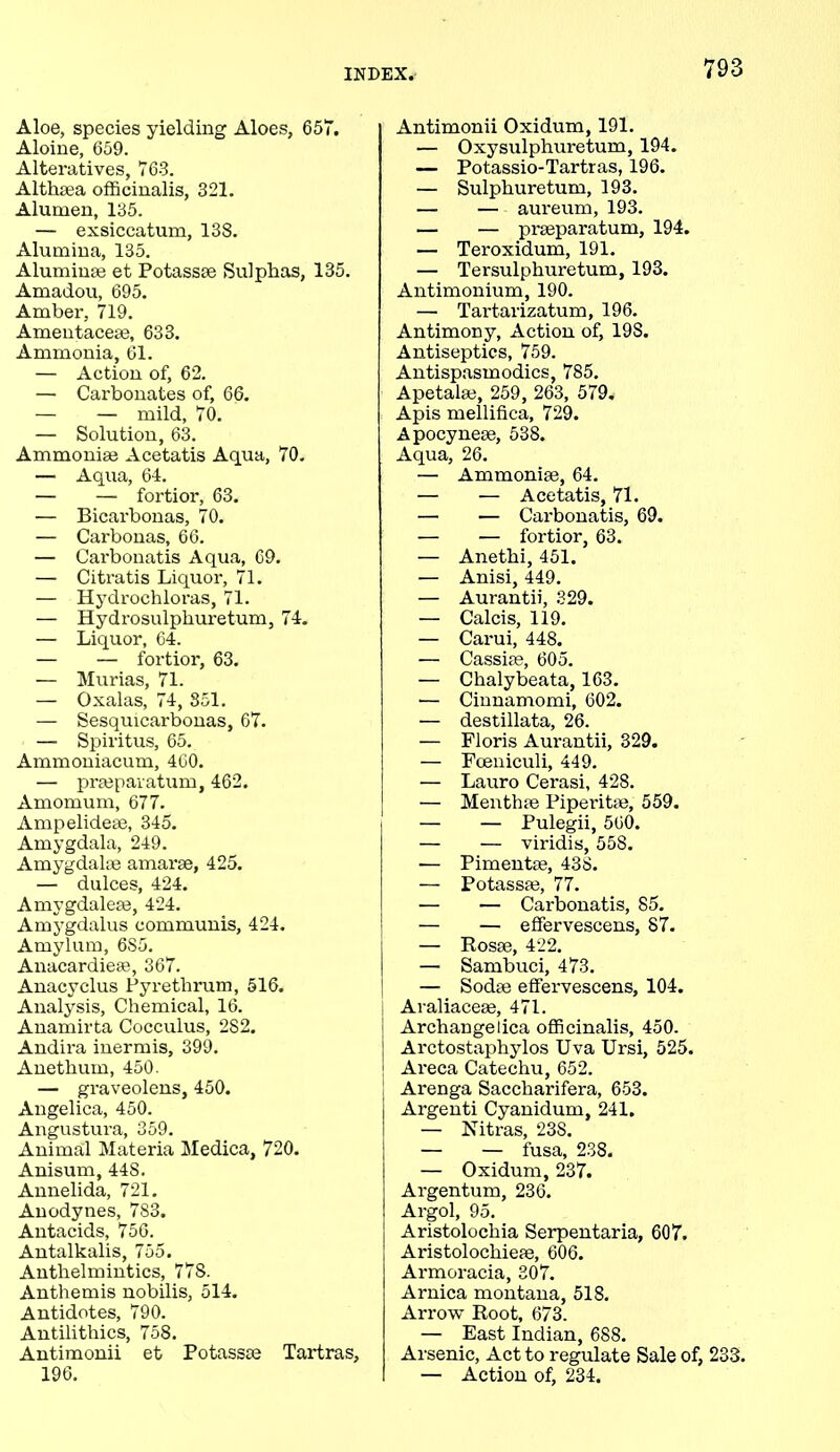 Aloe, species yielding Aloes, 657. Aloine, 659. Alteratives, 763. Althaea officinalis, 321. Alumen, 135. — exsiccatum, 138. Alumina, 135. Aluminas et Potassse Sulphas, 135. Amadou, 695. Amber, 719. Amentaceas, 633. Ammonia, 61. — Action of, 62. —• Carbonates of, 66. — — mild, 70. — Solution, 63. Ammonia? Acetatis Aqua, 70. — Aqua, 64. — — fortior, 63. — Bicarbonas, 70. — Carbonas, 66. — Carbonatis Aqua, 69. — Citratis Liquor, 71. — Hydrochloras, 71. — Hydrosulphuretum, 74. — Liquor, 64. — — fortior, 63. — Murias, 71. — Oxalas, 74, 851. — Sesquicarbonas, 67. —■ Spiritus, 65. Ammoniacum, 460. — praspavatum, 462. Amomum, 677. Ampelideee, 345. Amygdala, 249. Amygdalae amarae, 425. — dulces, 424. Amygdaleae, 424. Amygdalus communis, 424. Amyhun, 6S5. Anacardiese, 367. Anacyclus Pyrethrum, 516. Analysis, Chemical, 16. Anamirta Cocculus, 282. Andira inermis, 399. Anethum, 450. — graveolens, 450. Angelica, 450. Angustura, 359. Animal Materia Medica, 720. Anisum, 448. Annelida, 721. Anodynes, 783. Antacids, 756. Antalkalis, 755. Anthelmintics, 778. Anthemis nobilis, 514. Antidotes, 790. Antilithics, 758. Antimonii et Potasses Tartras, 196. Antimonii Oxidum, 191. — Oxysulphuretum, 194. — Potassio-Tartras, 196. — Sulphuretum, 193. — — aureum, 193. — — prseparatum, 194. — Teroxidum, 191. — Tersulphuretum, 193. Antimonium, 190. — Tartarizatum, 196. Antimony, Action of, 19S. Antiseptics, 759. Antispasmodics, 785. Apetalae, 259, 263, 579. Apis mellifica, 729. Apocynese, 538. Aqua, 26. — Ammonias, 64. — — Acetatis, 71. — — Carbonatis, 69. — — fortior, 63. — Anethi, 451. — Anisi, 449. — Aurantii, 329. — Calcis, 119. — Carui, 448. — Cassias, 605. — Chalybeata, 163. — Cinnamomi, 602. — destillata, 26. — Floris Aurantii, 329. — Foeniculi, 449. — Lauro Cerasi, 428. — Menthte Piperita?, 559. — — Pulegii, 560. — — viridis, 55S. — Pimentae, 438. — Potasses, 77. — — Carbonatis, 85. I — — effervescens, 87. — Rosse, 422. | — Sambuci, 473. — Sodse effervescens, 104. Avaliaceae, 471. Archangelica officinalis, 450. ; Arctostaphylos Uva Ursi, 525. Areca Catechu, 652. Arenga Saccharifera, 653. j Argenti Cyanidum, 241. — Nitras, 23S. — — fusa, 238. — Oxidum, 237. Argentum, 236. Argol, 95. Aristolochia Serpentaria, 607. Aristolochieae, 606. Armoracia, 307. Arnica montana, 518. Arrow Root, 673. — East Indian, 688. Arsenic, Act to regulate Sale of, 233. — Action of, 234.