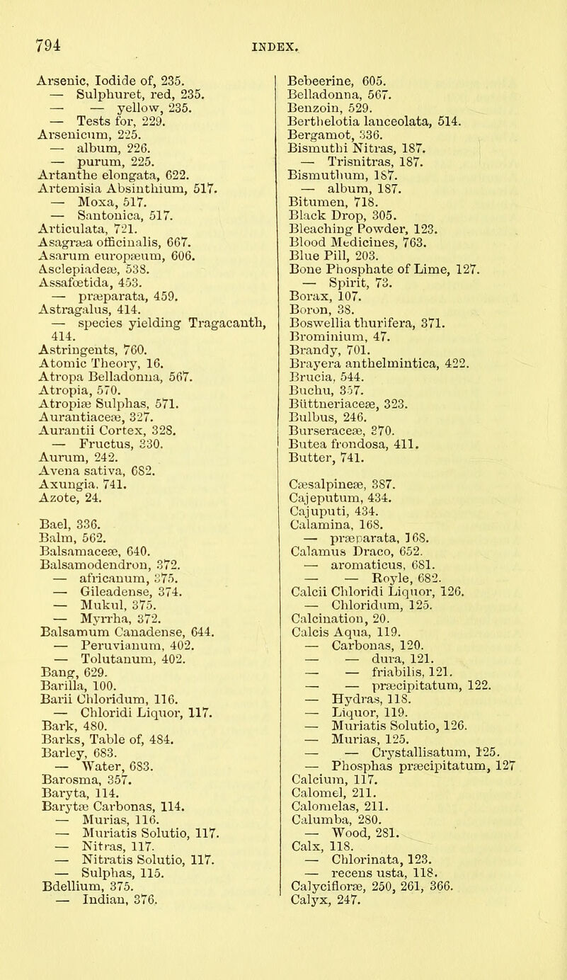 Arsenic, Iodide of, 235. — Sulphuret, red, 235. — — yellow, 235. — Tests for, 229. Arsenicum, 225. — album, 226. — purum, 225. Artanthe elongata, 622. Artemisia Absinthium, 517. — Moxa, 517. — Santonica, 517. Articulata, 721. Asagriea officinalis, 667. Asarum europseum, 606. Asclepiadese, 538. Assafoetida, 453. — prasparata, 459. Astragalus, 414. — species yielding Tragacanth, 414. Astringents, 760. Atomic Theory, 16. Atropa Belladonna, 567. Atropia, 570. Atropiae Sulphas, 571. Aurantiaceaj, 327. Aurantii Cortex, 328. — Fructus, 330. Aurum, 242. A vena sativa, 6S2. Axungia. 741. Azote, 24. Bael, 336. Balm, 562. Balsamacese, 640. Balsamodendron, 372. — africanum, 375. — Gileadense, 374. — Mukul, 375. — Myrrha, 372. Balsamum Canadense, 644. — Peruvianum, 402. — Tolutanum, 402. Bang, 629. Barilla, 100. Barii Ohloridum, 116. — Chloridi Liquor, 117. Bark, 480. Barks, Table of, 484. Barley, 683. — Water, 6S3. Barosma, 357. Bai'yta, 114. Barytse Cai-bonas, 114. — Murias, 116. — Muriatis Solutio, 117. — Nitras, 117. — Nitratis Solutio, 117. — Sulphas, 115. Bdellium, 375. — Indian, 376. Bebeerine, 605. Belladonna, 567. Benzoin, 529. Bertlielotia lauceolata, 514. Bergamot, 336. Bismuthi Nitras, 187. — Trisnitras, 187. Bismuthum, 187. — album, 187. Bitumen, 718. Black Drop, 305. Bleaching Powder, 123. Blood Medicines, 763. Blue Pill, 203. Bone Phosphate of Lime, 127. — Spirit, 73. Borax, 107. Boron, 38. Boswellia tliurifera, 371. Brominium, 47. Brandy, 701. Brayera antkelmintica, 422. Brucia, 544. Buchu, 357. Biittneriacese, 323. Bulbus, 246. Burseracese, 370. Butea frondosa, 411. Butter, 741. Ctesalpineae, 387. Cajeputum, 434. Cajuputi, 434. Calamina, 168. — prseparata, 168. Calamus Draco, 652. — aromaticus, 681. — — Royle, 682. Calcii Chloridi Liquor, 126. — Chloridum, 125. Calcination, 20. Calcis Aqua, 119. — Carbonas, 120. — — dura, 121. — — friabilis, 121. — — prsecipitatum, 122. — Hydras, 11S. — Liquor, 119. — Muriatis Solutio, 126. — Murias, 125. — — Crystallisatum, 125. — Phosphas praecipitatum, 12 Calcium, 117. Calomel, 211. Calomelas, 211. Calumba, 280. — Wood, 281. Calx, 118. — Cblorinata, 123. — recens usta, 118. Calyciflorse, 250, 261, 366. Calyx, 247.