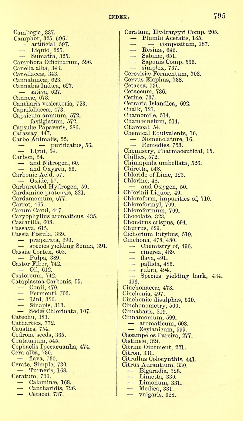 Cambogia, 837. Camphor, 325, 596. — artificial, 597. — Liquid, 325. — Sumatra, 325. Camphora Officinarum, 596. Canella alba, 343. Canellacese, 343. Cannabinese, 623. Cannabis Indica, 627. — sativa, 627. Cannese, 673. Cantbaris vesicatoria, 723. Caprifoliaceee, 473. Capsicum annuum, 572. — fastigiatum, 572. Capsulse Papaveris, 286. Caraway, 447. Carbo Animalis, 55. — — purificatus, 56. — Ligni, 54. Carbon, 54. — and Nitrogen, 60. — and Oxygen, 56. Carbonic Acid, 57. — Oxide, 57. Carburetted Hydrogen, 59. Cardamine pratensis, 321. Cardamomum, 677. Carrot, 465. Carum Carui, 447. Caryophyllus aromaticus, 435. Cascarilla, 608. Cassava, 615. Cassia Fistula, 389. — prseparata, 390. — species yielding Senna, 391. Cassiae Cortex, 603. — Pulpa, 389. Castor Fiber, 742. — Oil, 612. Castoreum, 742. Cataplasma Carbonis, 55. — Conii, 470. — Fermenti, 703. — Lini, 330. — Sinapis, 313. — Sodne Cliloriuata, 107. Catechu, 383. Cathartics, 772. Caustics, 754. Cedrone seeds, 365. Centaurium, 545. Cephaelis Ipecacuanha, 474. Cera alba, 730. — flava, 730. Cerate, Simple, 730. — Turner’s, 168. Ceratum, 730. — Calaminse, 168. — Cantharidis, 726. — Cetacei, 737. Ceratum, Hydrargyri Comp. 205. — Plumbi Acetatis, 185. — — compositum, 187. — Resinae, 646. — Sabinse, 651. — Saponis Comp. 536. — simplex, 737. Cerevisire Fermentum, 703. Cervus Elaphus, 738. Cetacea, 736. Cetaceum, 736. Cetine, 737. Cetraria Islandica, 692. Chalk, 121. Chamomile, 514. Chamsemelum, 514. Charcoal, 54. Chemical Equivalents, 16. — Nomenclature, 16. — Remedies, 753. Chemistry, Pharmaceutical, 15. Chillies, 572. Chimapliila umbellata, 526. Chiretta, 548. Chloride of Lime, 123. Chlorine, 48. — and Oxygen, 50. Chlorinii Liquor, 49. Chloroform, impurities of, 710. Cliloroformyl, 709. Chloroformum, 709. Chocolate, 323. Chondrus crispus, 694. Churrus, 629. Cicliorium Intybus, 519. Cinchona, 478, 480. — Chemistry of, 496. — cinerea, 4S9. — flava, 491. — pallida, 486. —■ rubra, 494. — Species yielding bark, 484. 496. Cinchonaceae, 473. Cinchonia, 497. Cinchoniae disulphas, 510. Cinchonometrv, 500. Cinnabaris, 219. Cinnamomum, 599. — aromaticum, 603. — Zeylanicum, 599. Cissampelos Pareira, 277. Cistineae, 324. Citrine Ointment, 221. Citron, 331. Citrullus Colocynthis, 441. Citrus Aurantium, 330. — Bigaradia, 328. — Limetta, 330. — Limonum, 331. — Medica, 331. — vulgaris, 328.