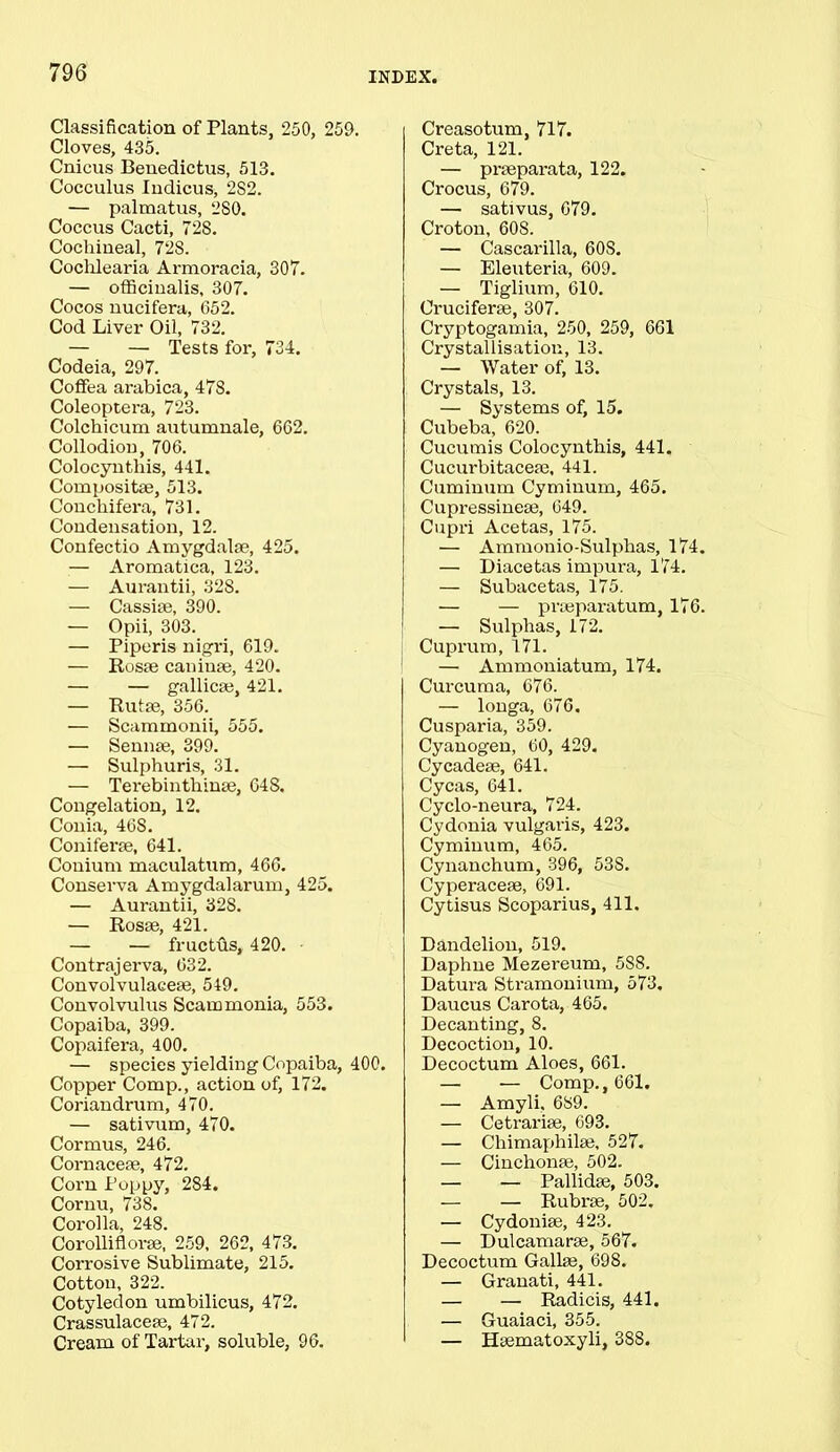Classification of Plants, 250, 259. Cloves, 435. Cnicus Benedictus, 513. Cocculus Indicus, 2S2. — palmatus, 280. Coccus Cacti, 728. Cochineal, 728. Cochlearia Armoracia, 307. — officinalis, 307. Cocos nucifera, 652. Cod Livei' Oil, 732. — — Tests for, 734. Codeia, 297. Coffea arabica, 478. Coleoptera, 723. Colchicum autumnale, 662. Collodion, 706. Colocyntliis, 441. Compositse, 513. Concliifera, 731. Condensation, 12. Confectio Amygdalae, 425. — Aromatica, 123. — Aurantii, 328. — Cassiae, 390. — Opii, 303. — Piperis nigri, 619. — Rosae caniuae, 420. — — gallicae, 421. — Rutae, 356. — Scammonii, 555. — Sennae, 399. — Sulphuris, 31. — Terebinthinae, 64S. Congelation, 12. Conia, 468. Coniferae, 641. Conium maculatum, 466. Conserva Amygdalarum, 425. — Aurantii, 328. — Rosae, 421. — — fructus, 420. • Contrajerva, 632. Convolvulaceae, 549. Convolvulus Scam monia, 553. Copaiba, 399. Copaifera, 400. — species yielding Copaiba, 400. Copper Comp., action of, 172. Coriandrum, 470. — sativum, 470. Cormus, 246. Cornaceae, 472. Corn Poppy, 284. Cornu, 738. Corolla, 248. Corolliflorae, 259, 262, 473. Corrosive Sublimate, 215. Cotton, 322. Cotyledon umbilicus, 472. Crassulaceae, 472. Cream of Tartar, soluble, 96. Creasotum, 717. Creta, 121. — praeparata, 122. Crocus, 679. — sativus, 679. Croton, 608. — Cascarilla, 60S. — Eleuteria, 609. — Tiglium, 610. Cruciferae, 307. Cryptogamia, 250, 259, 661 Crystallisation, 13. — Water of, 13. Crystals, 13. — Systems of, 15. Cubeba, 620. Cucumis Colocyntliis, 441. Cucurbitaceae, 441. Cuminum Cyminum, 465. Cupressineaj, 649. Cupri Acetas, 175. — Ammonio-Sulphas, 174. — Diacetas impura, 174. — Subacetas, 175. — — proeparatum, 176. — Sulphas, 172. Cuprum, 171. — Ammoniatum, 174. Curcuma, 676. — longa, 676. Cusparia, 359. Cyanogen, 60, 429. Cycadeae, 641. Cycas, 641. Cyclo-neura, 724. Cydonia vulgaris, 423. Cyminum, 465. Cynanchum, 396, 53S. Cyperacese, 691. Cytisus Scoparius, 411. Dandelion, 519. Daphne Mezereum, 588. Datura Stramonium, 573. Daucus Carota, 465. Decanting, 8. Decoction, 10. Decoctum Aloes, 661. — — Comp., 661. — Amyli, 689. — Cetrariae, 693. — Chimaphilse, 527. — Cinchonae, 502. — — Pallidse, 503. — — Rubrse, 502. — Cydonise, 423. — Dulcamarm, 567. Decoctum Galke, 698. — Granati, 441. — — Radicis, 441. — Guaiaci, 355. — Hsematoxyli, 388.