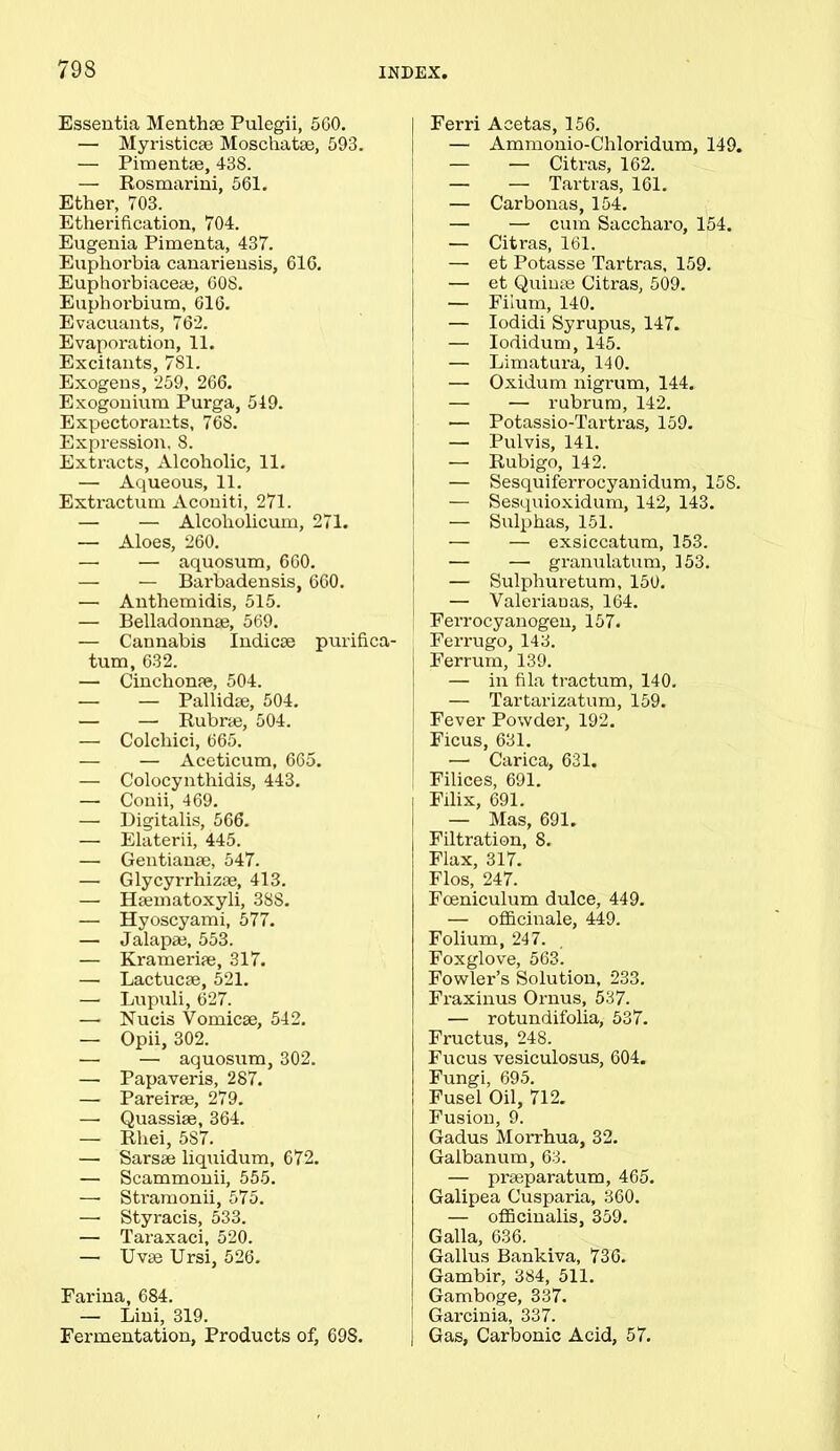793 Essentia Menthse Pulegii, 5G0. — Myristicse Moschatse, 593. — Pimentae, 438. — Rosmarini, 561. Ether, 703. Etherification, 704. Eugenia Pimenta, 437. Euphorbia canariensis, 616. Euphoi'biaceaj, 608. Eupborbium, 616. Evacuants, 762. Evaporation, 11. Excitants, 781. Exogens, 259, 266. Exogonium Purga, 519. Expectorants, 768. Expression. 8. Extracts, Alcoholic, 11. — Aqueous, 11. Extractum Aconiti, 271. — — Alcoholicum, 271. — Aloes, 260. — — aquosum, 660. — — Barbadensis, 660. — Anthemidis, 515. — Belladonnae, 569. — Cannabis Indicee purifica- tum, 632. — Cinchonfe, 504. — — Pallidae, 504. — — Rubra;, 504. — Colcliici, 665. — — Aceticum, 665. — Colocynthidis, 443. — Conii, 469. — Digitalis, 566. — Elaterii, 445. — Gentianae, 547. — Glycyrrhizae, 413. — Hannatoxyli, 38S. — Hyoscyami, 577. — Jalapae, 553. — Krameripe, 317. — Lactucse, 521. — Lupuli, 627. —• Nucis Vomicae, 542. — Opii, 302. — — aquosum, 302. — Papaveris, 287. — Pareirae, 279. —• Quassiae, 364. — Rhei, 587. — Sarsae liquidum, 672. — Scammonii, 555. — Stramonii, 575. —• Styracis, 533. — Taraxaci, 520. — Uvae Ursi, 526. Farina, 684. — Lini, 319. Fermentation, Products of, 698. Ferri Acetas, 156. — Ammonio-Chloridum, 149. — — Citras, 162. — — Tartras, 161. — Carbonas, 154. — — cum Saccharo, 154. — Citras, 161. — et Potasse Tartras, 159. — et Quinae Citras, 509. — Fiium, 140. — Iodidi Syrupus, 147. — Iodidum, 145. — Limatura, 140. — Oxidum nigrum, 144. — — rubrum, 142. — Potassio-Tartras, 159. — Pulvis, 141. — Rubigo, 142. — Sesquiferrocyanidum, 15S. — Sesquioxidum, 142, 143. — Sulphas, 151. — — exsiccatum, 153. — — granulatum, 153. — Sulpliuretum, 150. — Valeriauas, 164. Ferrocyanogen, 157. Ferrugo, 143. Ferrum, 139. — in fila tractum, 140. — Tartarizatum, 159. Fever Powder, 192. Ficus, 631. —■ Carica, 631. Filices, 691. Filix, 691. — Mas, 691. Filtration, 8. Flax, 317. Flos, 247. Foeniculum dulce, 449. — officinale, 449. Folium, 247. Foxglove, 563. Fowler’s Solution, 233. Fraxinus Ornus, 537. — rotundifolia, 537. Fructus, 248. Fucus vesiculosus, 604. Fungi, 695. Fusel Oil, 712. Fusion, 9. Gadus Morrhua, 32. Gaibanum, 63. — praeparatum, 465. Galipea Cusparia, 360. — officinalis, 359. Galla, 636. Gallus Bankiva, 736. Gambir, 384, 511. Gamboge, 337. Garcinia, 337. Gas, Carbonic Acid, 57.