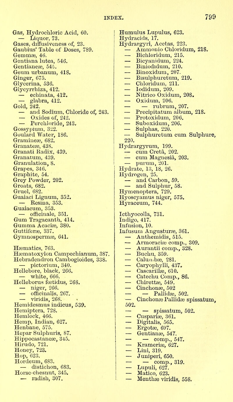 Gas, Hydrochloric Acid, 60. — Liquor, 73. Gases, diffusiveness of, 23. Gaubius’ Table of Doses, 7S9. Gemmae, 46. Gentiana lutea, 546. Gentianeae, 545. Geum urbanum, 418. Ginger, 675. Glycerina, 536. Glycyrrhiza, 412. — echinata, 412. — glabra, 412. Gold, 242. — and Sodium, Chloride of, 243. — Oxides of, 242. — Perch! oride, 243. Gossypium, 322. Goulard Water, 1S6. Gramineae, 682. Granateae, 438. Granati Radix, 439. Granatum, 439. Granulation, 8. Grapes, 346. Graphite, 54. Grey Powder, 202. Groats, 682. Gruel, 682. Guaiaci Lignum, 352. — Resina, 353. Guaiacum, 353. •— officinale, 351. Gum Tragacanth, 414. Gumma Acaciae, 380. Guttiferae, 337. Gymnospermse, 641. Haematics, 763. Hasmatoxylon Campechianum, 387. Hebradendron Cambogioides, 338. — pictorium, 340. Hellebore, black, 266. — white, 666. Helleborus fcetidus, 26S. — niger, 266. — officinalis, 267. — viridis, 268. Hemidesmus indicus, 539. Hemiptera, 728. Hemlock, 466. Hemp, Indian, 627. Henbane, 575. Hepar Sulphuris, 87. Hippocastaneae, 345. Hirudo, 721. Honey, 723. Hop, 623. Hordeum, 6S3. — distichon, 6S3. Horse-chesnut, 345. — radish, 307. Humulus Lupulus, 623. Hydracids, 17. Hydrargyri, Acetas, 223. — Ammonio Chloridum, 218. — Bichloridum, 215. — Bicyanidum, 224. — Biniodidum, 210. — Binoxidum, 207. — Bisulphuretum, 219. — Chloridum, 211. — Iodidum, 209. — Nitrico Oxidum, 208. — Oxidum, 206. — — rubrum, 207. — Precipitatum album, 218. — Protoxidum, 206. — Suboxidum, 206. — Sulphas, 220. — Sulphuretum cum Sulphure, 220. Hydrargyrum, 199. — cum Creta, 202. — cum Magnesia, 203. i — purum, 201. Hydrate, 13, 18, 26. Hydrogen, 25. — and Carbon, 59. — and Sulphur, 58. Hymenoptera, 729. Hyoscyamus niger, 575. Hyraceum, 744. Icthyocolla, 731. Indigo, 417. Infusion, 10. Infusum Angusturse, 361. — Antliemidis, 515. — Armoracife comp., 309. — Aurantii comp., 328. — Bucliu, 359. — Calunibae, 281. —- Caryophylli, 437. — Cascarillae, 610. — Catechu Comp., 86. — Chirettae, 549. — Cinchonae, 502 — — Pallida;, 502. — Cinchonae Pallidae spissatum, ! 502. — — spissatum, 502. — Cuspariae, 361. — Digitalis, 565. — Ergotae, 697. —• Gentianae, 547. — — comp., 547. — Krameriae, 627. — Lini, 319. — Juniperi, 650. — — comp., 319. — Lupuli, 627. — Matico, 623. 1 — Menthae viridis, 558.