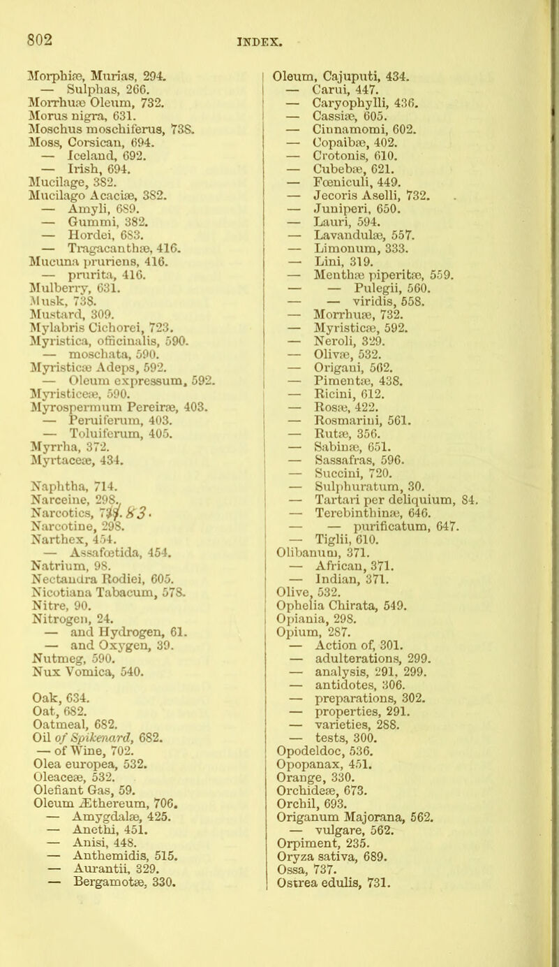 Morphise, Murias, 294. — Sulphas, 266. Morrhune Oleum, 732. Morus nigra, 631. Moschus moscliiferus, 73S. Moss, Corsican, 694. — Iceland, 692. — Irish, 694. Mucilage, 3S2. Mucilago Acacioe, 3S2. — Amyli, 6S9. — Gummi, 382. — Hordei, 6S3. — Tragacanthpc, 416. Mucuna pruriens, 416. — prurita, 416. Mulberry, 631. Musk, 738. Mustard, 309. Mylabris Cichorei, 723. Myristica, officinalis, 590. — moschatn, 590. Myristicae Adeps, 592. — Oleum expressum, 592. Myristiceae, 590. Myrospermum Pereirae, 403. — Peruiferum, 403. — Toluiferum, 405. Myrrha, 372. Myrtaceae, 434. Naphtha, 714. Narceine, 298.. Narcotics, 7%y.iS3‘ Narcotine, 29S. Narthex, 454. — Assafcetida, 454. Natrium, 98. Nectandra Rodiei, 605. Nicotiana Tabacum, 578. Nitre, 90. Nitrogen, 24. — and Hydrogen, 61. — and Oxygen, 39. Nutmeg, 590. Nux Vomica, 540. Oak, 634. Oat, 682. Oatmeal, 682. Oil of Spikenard, 682. — of Wine, 702. Olea europea, 532. Oleacese, 532. Olefiant Gas, 59. Oleum iEthereum, 706. — Amygdalae, 425. — Anethi, 451. — Anisi, 448. — Anthemidis, 515. — Aurantii, 329. — Bergamotse, 330. Oleum, Cajuputi, 434. I — Carui, 447. — Caryophylli, 436. — Cassiae, 605. — Cinnamomi, 602. — Copaibae, 402. — Crotonis, 610. — Cubebae, 621. — Fceniculi, 449. — Jecoris Aselli, 732. — Juniperi, 650. — Lauri, 594. — Lavandulae, 557. — Limonum, 333. — Lini, 319. — Menthae piperitae, 559. — — Pulegii, 560. — — viridis, 558. — Morrhuae, 732. . — Myristicpe, 592. — Neroli, 329. — Olivae, 532. — Origaui, 562. — Pimentae, 438. — Ricini, 612. — Rosa;, 422. — Rosmarini, 561. — Rutae, 356. — Sabinae, 651. — Sassafras, 596. — Succini, 720. — Sulphuratum, 30. — Tartari per deliquium, 84. — Terebintliinae, 646. — — purificatum, 647. — Tiglii, 610. Olibanutn, 371. — African, 371. — Indian, 371. Olive, 532. Ophelia Chirata, 549. i Opiania, 298. Opium, 287. — Action of, 301. — adulterations, 299. — analysis, 291, 299. — antidotes, 306. — preparations, 302. — properties, 291. — varieties, 288. — tests, 300. Opodeldoc, 536. Opopanax, 451. Orange, 330. Orchidese, 673. Orchil, 693. Origanum Majorana, 562. — vulgare, 562. Orpiment, 235. Oryza sativa, 689. Ossa, 737. Osirea edulis, 731.