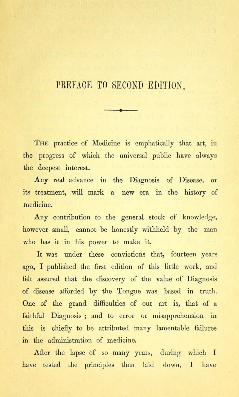 PREFACE TO SECOND EDITION. ♦ The practice of Medicine is emphatically that art, in the progress of which the universal public have always the deepest interest. Any real advance in the Diagnosis of Disease, or its treatment, will mark a new era in the history of medicine. Any contribution to the general stock of knowledge, however small, cannot be honestly withheld by the man who has it in his power to make it. It was under these convictions that, fourteen years ago, I published the first edition of this little work, and felt assured that the discovery of the value of Diagnosis of disease afforded by the Tongue was based in truth. One of the grand difficulties of our art is, that of* a faithful Diagnosis ; and to error or misapprehension in this is chiefly to be attributed many lamentable failures in the administration of medicine. After the lapse of so many years, during which I