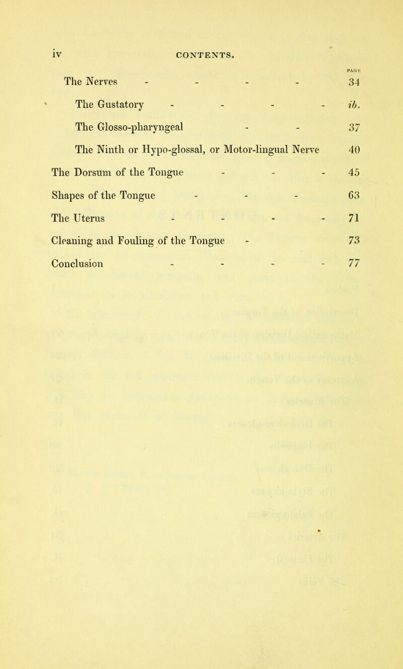 PAiOK The Nerves - 34 The Gustatory - - - - ib. The Glosso-pharyngeal - - 37 The Ninth or Hypo-glossal, or Motor-lingual Nerve 40 The Dorsum of the Tongue - - - 45 Shapes of the Tongue 63 The Uterus - - - 71 Cleaning and Fouling of the Tongue - 73 Conclusion - - - 77