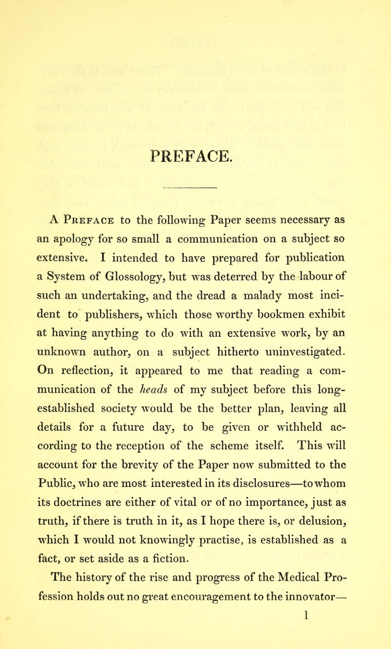 PREFACE. A Preface to the following Paper seems necessary as an apology for so small a communication on a subject so extensive. I intended to have prepared for publication a System of Glossology, but was deterred by the labour of such an undertaking, and the dread a malady most inci- dent to publishers, which those worthy bookmen exhibit at having anything to do with an extensive work, by an unknown author, on a subject hitherto uninvestigated. On reflection, it appeared to me that reading a com- munication of the heads of my subject before this long- established society would be the better plan, leaving all details for a future day, to be given or withheld ac- cording to the reception of the scheme itself. This will account for the brevity of the Paper now submitted to the Public, who are most interested in its disclosures—to whom its doctrines are either of vital or of no importance, just as truth, if there is truth in it, as I hope there is, or delusion, 'which I would not knowingly practise, is established as a fact, or set aside as a fiction. The history of the rise and progress of the Medical Pro- fession holds out no great encouragement to the innovator—