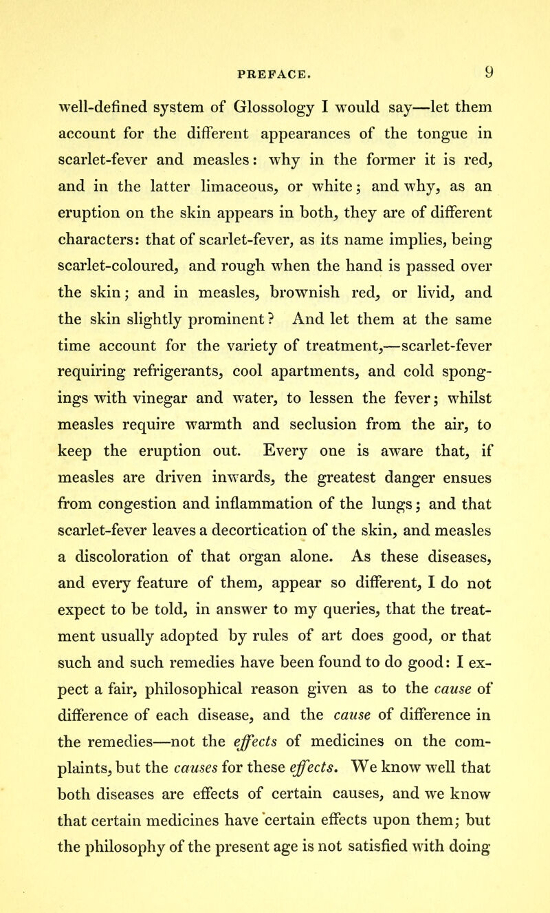 well-defined system of Glossology I would say—let them account for the different appearances of the tongue in scarlet-fever and measles: why in the former it is red, and in the latter limaceous, or white; and why, as an eruption on the skin appears in both, they are of different characters: that of scarlet-fever, as its name implies, being scarlet-coloured, and rough when the hand is passed over the skin; and in measles, brownish red, or livid, and the skin slightly prominent ? And let them at the same time account for the variety of treatment,—scarlet-fever requiring refrigerants, cool apartments, and cold spong- ings with vinegar and water, to lessen the fever; whilst measles require warmth and seclusion from the air, to keep the eruption out. Every one is aware that, if measles are driven inwards, the greatest danger ensues from congestion and inflammation of the lungs ; and that scarlet-fever leaves a decortication of the skin, and measles a discoloration of that organ alone. As these diseases, and every feature of them, appear so different, I do not expect to be told, in answer to my queries, that the treat- ment usually adopted by rules of art does good, or that such and such remedies have been found to do good: I ex- pect a fair, philosophical reason given as to the cause of difference of each disease, and the came of difference in the remedies—not the effects of medicines on the com- plaints, but the causes for these effects. We know well that both diseases are effects of certain causes, and we know that certain medicines have certain effects upon them; but the philosophy of the present age is not satisfied with doing