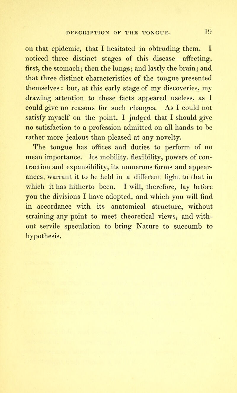 ]9 on that epidemic, that I hesitated in obtruding them. I noticed three distinct stages of this disease—affecting, first, the stomach; then the lungs; and lastly the brain; and that three distinct characteristics of the tongue presented themselves: but, at this early stage of my discoveries, my drawing attention to these facts appeared useless, as I could give no reasons for such changes. As I could not satisfy myself on the point, I judged that I should give no satisfaction to a profession admitted on all hands to be rather more jealous than pleased at any novelty. The tongue has offices and duties to perform of no mean importance. Its mobility, flexibility, powers of con- traction and expansibility, its numerous forms and appear- ances, warrant it to be held in a different light to that in which it has hitherto been. I will, therefore, lay before you the divisions I have adopted, and which you will find in accordance with its anatomical structure, without straining any point to meet theoretical views, and with- out servile speculation to bring Nature to succumb to hypothesis.