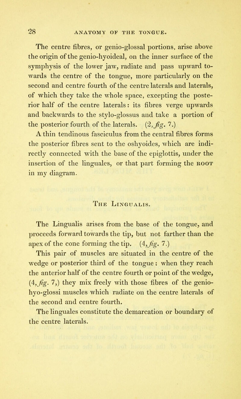 The centre fibres, or genio-glossal portions, arise above the origin of the genio-hyoideal, on the inner surface of the symphysis of the lower jaw, radiate and pass upward to- wards the centre of the tongue, more particularly on the second and centre fourth of the centre laterals and laterals, of which they take the whole space, excepting the poste- rior half of the centre laterals: its fibres verge upwards and backwards to the stylo-glossus and take a portion of the posterior fourth of the laterals. (2,Jig. 7.) A thin tendinous fasciculus from the central fibres forms the posterior fibres sent to the oshyoides, which are indi- rectly connected with the base of the epiglottis, under the insertion of the linguales, or that part forming the root in my diagram. The Lingualis. The Lingualis arises from the base of the tongue, and proceeds forward towards the tip, but not farther than the apex of the cone forming the tip. (4.Jig. 7.) This pair of muscles are situated in the centre of the wedge or posterior third of the tongue : when they reach the anterior half of the centre fourth or point of the wedge, (4,fig. 7,) they mix freely with those fibres of the genio- hyo-glossi muscles which radiate on the centre laterals of the second and centre fourth. The linguales constitute the demarcation or boundary of the centre laterals.