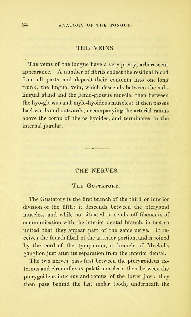 THE VEINS. The veins of the tongue have a very pretty, arborescent appearance. A number of fibrils collect the residual blood from all parts and deposit their contents into one long trunk, the lingual vein, which descends between the sub- lingual gland and the genio-glossus muscle, then between the hyo-glossus and mylo-hyoideus muscles: it then passes backwards and outwards, accompanying the arterial ramus above the cornu of the os hyoides, and terminates in the internal jugular. THE NERVES. The Gustatory. The Gustatory is the first branch of the third or inferior division of the fifth: it descends between the pterygoid muscles, and while so situated it sends off filaments of communication with the inferior dental branch, in fact so united that they appear part of the same nerve. It re- ceives the fourth fibril of the anterior portion, and is joined by the cord of the tympanum, a branch of MeckeFs ganglion just after its separation from the inferior dental. The two nerves pass first between the pterygoideus ex- ternus and circumflexus palati muscles ; then between the pterygoideus internus and ramus of the lower jaw : they then pass behind the last molar tooth, underneath the