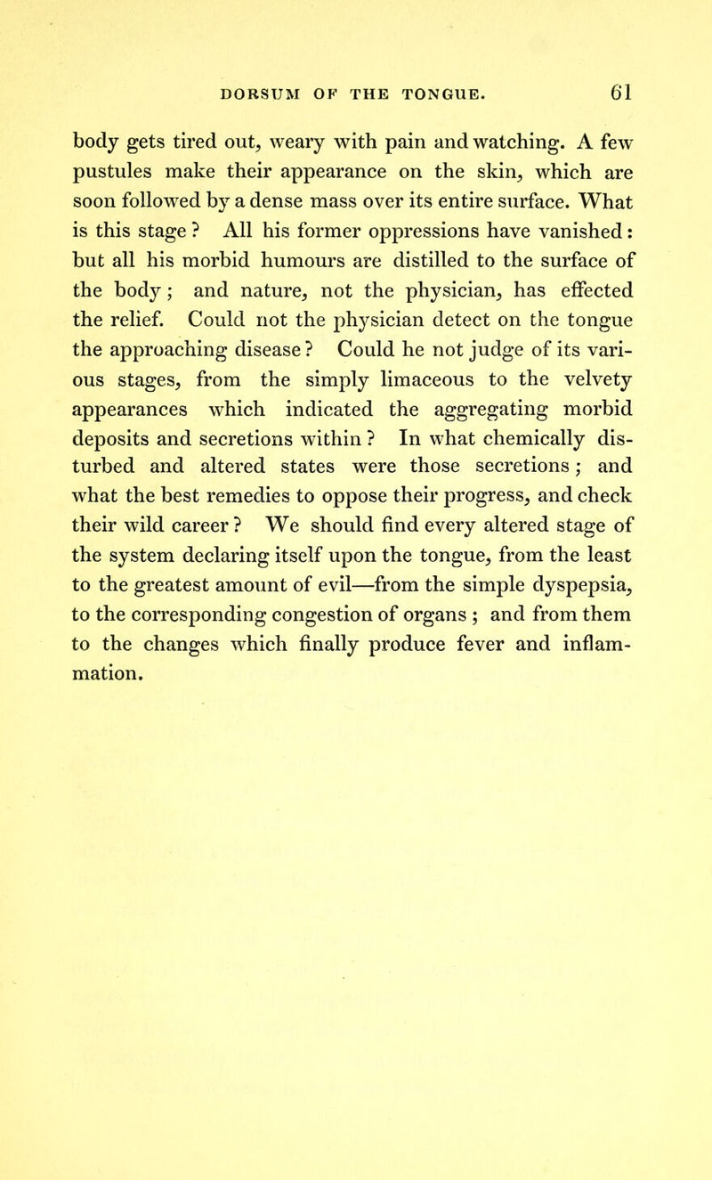 body gets tired out, weary with pain and watching. A few pustules make their appearance on the skip, which are soon followed by a dense mass over its entire surface. What is this stage ? All his former oppressions have vanished: but all his morbid humours are distilled to the surface of the body; and nature, not the physician, has effected the relief. Could not the physician detect on the tongue the approaching disease ? Could he not judge of its vari- ous stages, from the simply limaceous to the velvety appearances which indicated the aggregating morbid deposits and secretions within ? In what chemically dis- turbed and altered states were those secretions; and what the best remedies to oppose their progress, and check their wild career ? We should find every altered stage of the system declaring itself upon the tongue, from the least to the greatest amount of evil—from the simple dyspepsia, to the corresponding congestion of organs ; and from them to the changes which finally produce fever and inflam- mation.