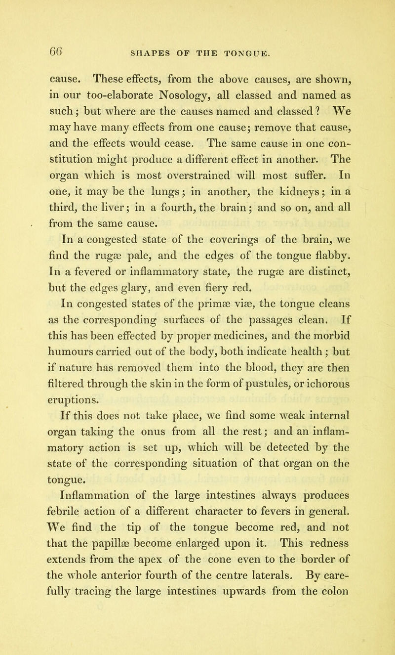 cause. These effects, from the above causes., are shown, in our too-elaborate Nosology, all classed and named as such; but where are the causes named and classed? We may have many effects from one cause; remove that cause, and the effects would cease. The same cause in one con- stitution might produce a different effect in another. The organ which is most overstrained will most suffer. In one, it may be the lungs; in another, the kidneys; in a third, the liver; in a fourth, the brain; and so on, and all from the same cause. In a congested state of the coverings of the brain, we find the rugae pale, and the edges of the tongue flabby. In a fevered or inflammatory state, the rugae are distinct, but the edges glary, and even fiery red. In congested states of the primae viae, the tongue cleans as the corresponding surfaces of the passages clean. If this has been effected by proper medicines, and the morbid humours carried out of the body, both indicate health ; but if nature has removed them into the blood, they are then filtered through the skin in the form of pustules, or ichorous eruptions. If this does not take place, we find some weak internal organ taking the onus from all the rest; and an inflam- matory action is set up, which will be detected by the state of the corresponding situation of that organ on the tongue. Inflammation of the large intestines always produces febrile action of a different character to fevers in general. We find the tip of the tongue become red, and not that the papillae become enlarged upon it. This redness extends from the apex of the cone even to the border of the whole anterior fourth of the centre laterals. By care- fully tracing the large intestines upwards from the colon