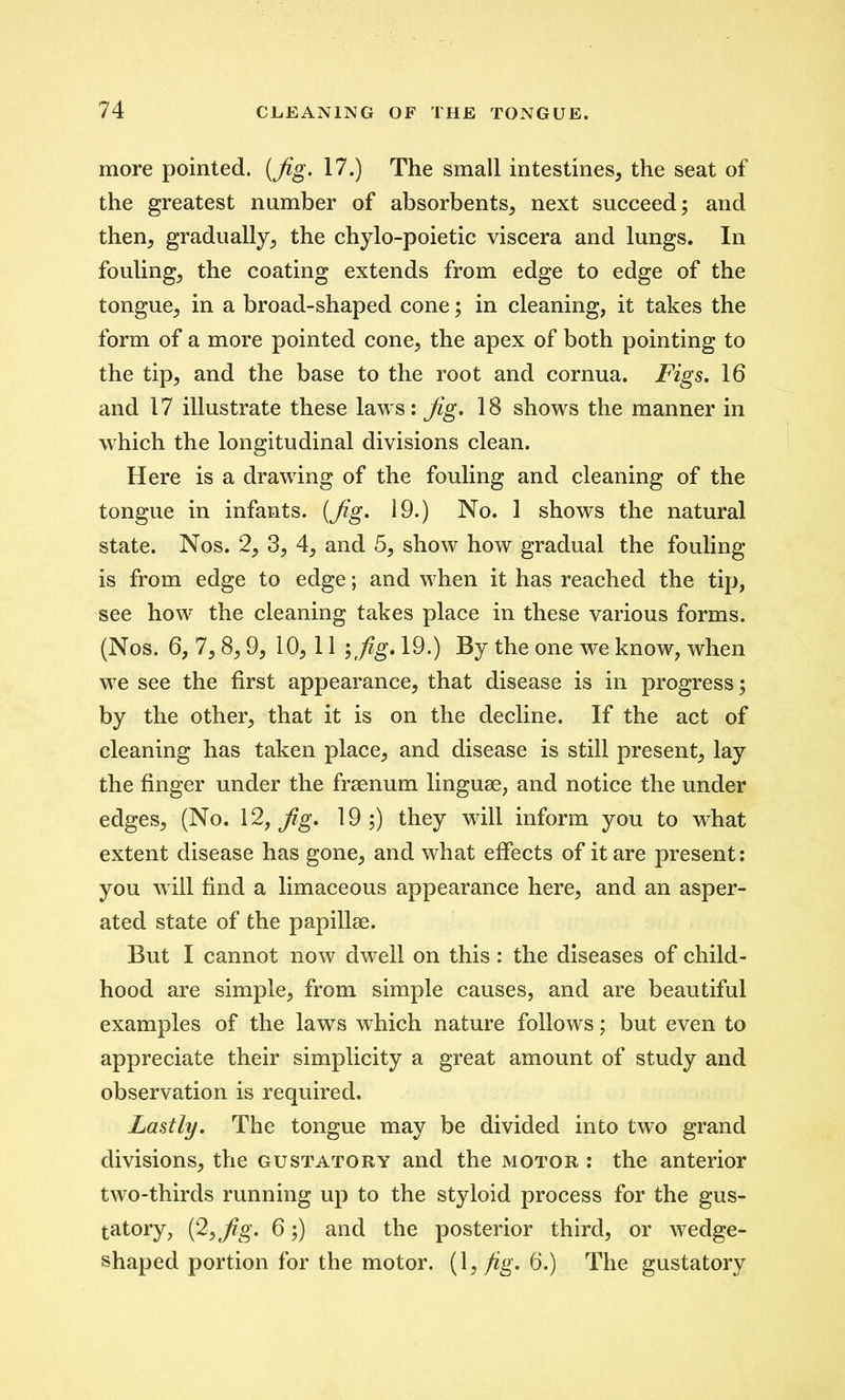 more pointed. (Jig. 17.) The small intestines, the seat of the greatest number of absorbents, next succeed; and then, gradually, the chylo-poietic viscera and lungs. In fouling, the coating extends from edge to edge of the tongue, in a broad-shaped cone; in cleaning, it takes the form of a more pointed cone, the apex of both pointing to the tip, and the base to the root and cornua. Figs. 16 and 17 illustrate these laws: Jig. 18 shows the manner in which the longitudinal divisions clean. Here is a drawing of the fouling and cleaning of the tongue in infants. (Jig. 19.) No. 1 shows the natural state. Nos. 2, 3, 4, and 5, show how gradual the fouling is from edge to edge; and when it has reached the tip, see how the cleaning takes place in these various forms. (Nos. 6, 7,8,9, 10, 11 ; fig. 19.) By the one we know, when we see the first appearance, that disease is in progress; by the other, that it is on the decline. If the act of cleaning has taken place, and disease is still present, lay the finger under the fraenum linguae, and notice the under edges, (No. 12, Jig. 19;) they will inform you to what extent disease has gone, and what effects of it are present: you will find a limaceous appearance here, and an asper- ated state of the papillae. But I cannot now dwell on this : the diseases of child- hood are simple, from simple causes, and are beautiful examples of the laws which nature follows; but even to appreciate their simplicity a great amount of study and observation is required. Lastly. The tongue may be divided into two grand divisions, the gustatory and the motor : the anterior two-thirds running up to the styloid process for the gus- tatory, (2,Jig. 6;) and the posterior third, or wedge- shaped portion for the motor. (1} fig. 6.) The gustatory