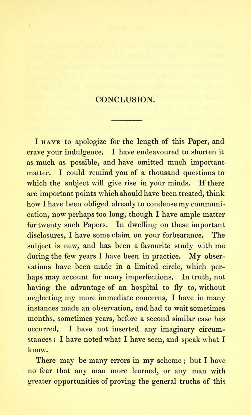 CONCLUSION. I have to apologize for the length of this Paper, and crave your indulgence. I have endeavoured to shorten it as much as possible, and have omitted much important matter. I could remind you of a thousand questions to which the subject will give rise in your minds. If there are important points which should have been treated, think how I have been obliged already to condense my communi- cation, now perhaps too long, though I have ample matter for twenty such Papers. In dwelling on these important disclosures, I have some claim on your forbearance. The subject is new, and has been a favourite study with me during the few years I have been in practice. My obser- vations have been made in a limited circle, which per- haps may account for many imperfections. In truth, not having the advantage of an hospital to fly to, without neglecting my more immediate concerns, I have in many instances made an observation, and had to wait sometimes months, sometimes years, before a second similar case has occurred. I have not inserted any imaginary circum- stances : I have noted what I have seen, and speak what I know. There may be many errors in my scheme ; but I have no fear that any man more learned, or any man with greater opportunities of proving the general truths of this