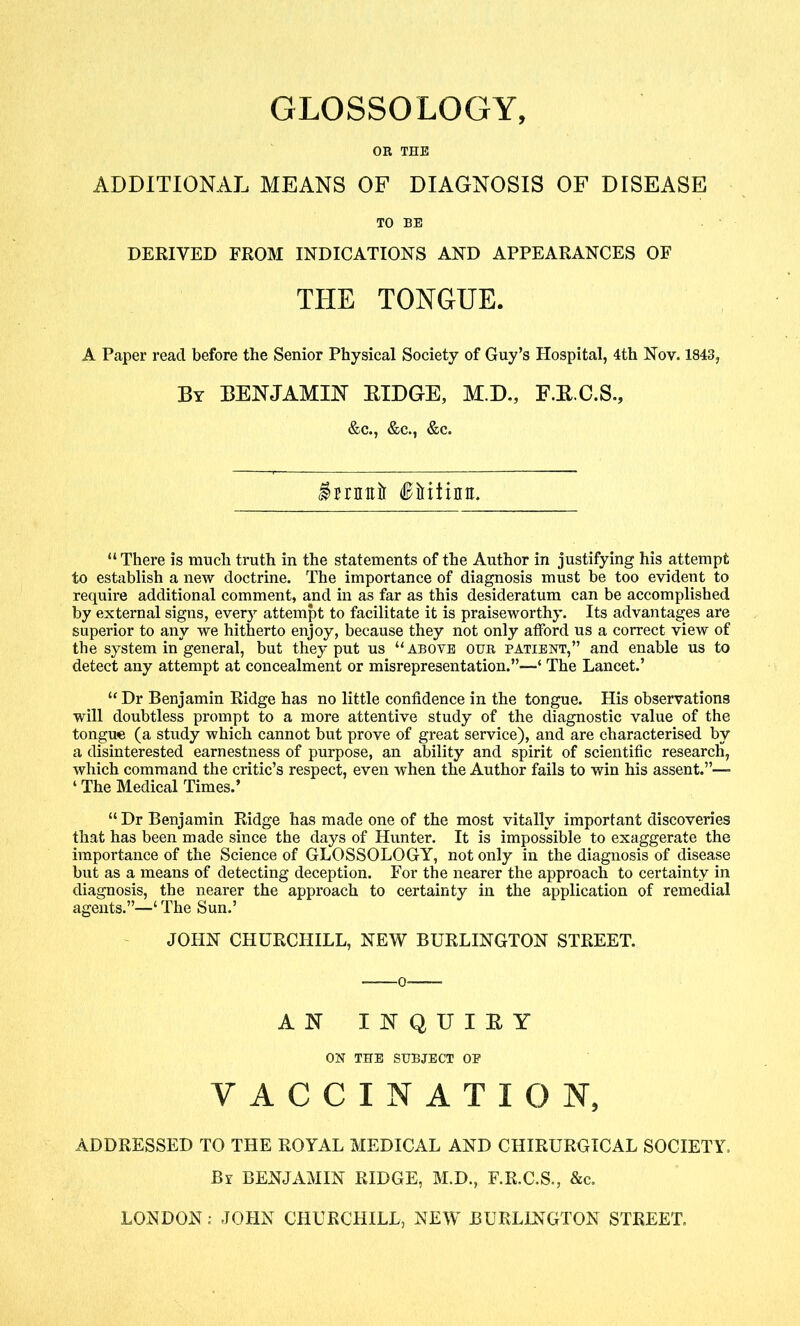 GLOSSOLOGY, OR THE ADDITIONAL MEANS OF DIAGNOSIS OF DISEASE TO BE DERIVED FROM INDICATIONS AND APPEARANCES OF THE TONGUE. A Paper read before the Senior Physical Society of Guy’s Hospital, 4th Nov. 1843, By BENJAMIN RIDGE, M.D., F.E.C.S., &c., &c., &c. imitir fiiiiinit. “ There is much truth in the statements of the Author in justifying his attempt to establish a new doctrine. The importance of diagnosis must be too evident to require additional comment, and in as far as this desideratum can be accomplished by external signs, every attempt to facilitate it is praiseworthy. Its advantages are superior to any we hitherto enjoy, because they not only atford us a correct view of the system in general, but they put us “ above our patient,” and enable us to detect any attempt at concealment or misrepresentation.”—‘ The Lancet.’ “ Dr Benjamin Ridge has no little confidence in the tongue. His observations will doubtless prompt to a more attentive study of the diagnostic value of the tongue (a study which cannot but prove of great service), and are characterised by a disinterested earnestness of purpose, an ability and spirit of scientific research, which command the critic’s respect, even when the Author fails to win his assent.”— ‘ The Medical Times.’ “ Dr Benjamin Ridge has made one of the most vitally important discoveries that has been made since the days of Hunter. It is impossible to exaggerate the importance of the Science of GLOSSOLOGY, not only in the diagnosis of disease but as a means of detecting deception. For the nearer the approach to certainty in diagnosis, the nearer the approach to certainty in the application of remedial agents.”—‘ The Sun.’ JOHN CHURCHILL, NEW BURLINGTON STREET. AN INQUIRY ON THE SUBJECT OP VACCINATION, ADDRESSED TO THE ROYAL MEDICAL AND CHIRURGICAL SOCIETY, By BENJAMIN RIDGE, M.D., F.R.C.S., &c. LONDON: JOHN CHURCHILL, NEW BURLINGTON STREET.