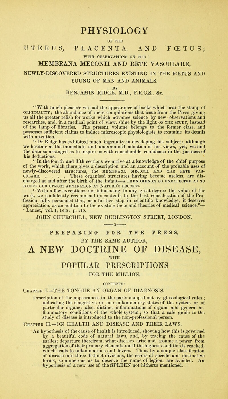 PHYSIOLOGY OF THE UTERUS, PLACENTA, AND FCETUS; WITH OBSERVATIONS ON THE MEMBRANA MECONII AND RETE VASCULARE, NEWLY-DISCOVERED STRUCTURES EXISTING IN THE FCETUS AND YOUNG OF MAN AND ANIMALS. BY BENJAMIN RIDGE, M.D., F.R.C.S., &c. “ With much pleasure we hail the appearance of books which bear the stamp of originality ; the abundance of mere compilations that issue from the Press giving us all the greater relish for works which advance science by new observations and researches, and, in a medical point of view, shine by the light of the study, instead of the lamp of libraries. The present volume belongs to the former class, and possesses sufficient claims to induce microscopic physiologists to examine its details with attention. “ Dr Ridge has exhibited much ingenuity in developing his subject; although we hesitate at the immediate and unexamined adoption of his views, yet, we find the data so arranged as to inspire us with considerable confidence in the justness of his deductions. “ In the fourth and fifth sections we arrive at a knowledge of the chief purpose of the work, which there gives a description and an account of the probable uses of newly-discovered structures, the membrana meconii and the rete vas- culare These organised structures having become useless, are dis- charged at and after the birth of the infant—A phenomenon so unexpected as to excite our utmost admiration at Nature’s process. “ With a few exceptions, not influencing in any great degree the value of the work, we confidently recommend its contents to the best consideration of the Pro- fession, fully persuaded that, as a further step in scientific knowledge, it deserves appreciation, as an addition to the existing facts and theories of medical science.”— ‘ Lancet,’ vol. 1, 1845 : p. 210. JOHN CHURCHILL, NEW BURLINGTON STREET, LONDON. PREPARING FOR THE PRESS, BY THE SAME AUTHOR, A NEW DOCTRINE OF DISEASE, WITH POPULAR PRESCRIPTIONS FOE THE MILLION. CONTENTS : Chapter L—THE TONGUE AN ORGAN OF DIAGNOSIS. Description of the appearances in the parts mapped out by glossological rules ; indicating the congestive or non-inflammatory states of the system or of particular organs; also, distinct inflammations of organs and general in- flammatory conditions of the whole system; so that a safe guide to the study of disease is introduced to the non-professional person. Chapter II.—ON HEALTH AND DISEASE AND THEIR LAWS. An hypothesis of the cause of health is introduced, showing how this is governed by a beautiful code of natural laws, and, by tracing the cause of the earliest departure therefrom, what diseases arise and assume a power from aggregation of their primary elements until the highest condition is reached, which leads to inflammations and fevers. Thus, by a simple classification of disease into three distinct divisions, the errors of specific and distinctive forms, so numerous as to deserve the name of legion, are avoided. An hypothesis of a new use of the SPLEEN not hitherto mentioned.