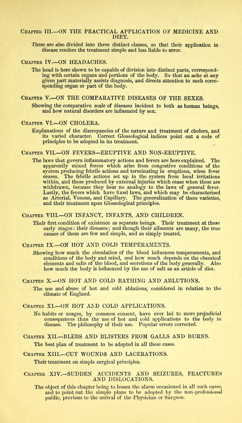 Chapter III—ON THE PRACTICAL APPLICATION OF MEDICINE AND DIET. These are also divided into three distinct classes, so that their application in disease renders the treatment simple and less liable to error. Chapter IV.—ON HEADACHES. The head is here shown to be capable of division into distinct parts, correspond- ing with certain organs and portions of the body. So that an ache at any given part materially assists diagnosis, and directs attention to such corre- sponding organ or part of the body. Chapter V.—ON THE COMPARATIVE DISEASES OF THE SEXES. Showing the comparative scale of diseases incident to both as human beings, and how natural disorders are influenced by sex. Chapter VI.—ON CHOLERA. Explanations of the discrepancies of the nature and treatment of cholera, and its varied character. Correct Glossological indices point out a code of principles to be adopted in its treatment. Chapter VII.—ON FEVERS—ERUPTIVE AND NON-ERUPTIVE. The laws that govern inflammatory actions and fevers are here explained. The apparently mixed forces which arise from congestive conditions of the system producing febrile actions and terminating in eruptions, when fever ceases. The febrile actions set up in the system from local irritations within, and those produced by external injuries which cease when these are withdrawn, because they bear no analogy to the laws of general fever. Lastly, the fevers which have fixed laws, and which may be characterised as Arterial, Venous, and Capillary. The generalization of these varieties, and their treatment upon Glossological principles. Chapter VIII.—ON INFANCY, INFANTS, AND CHILDREN. Their first condition of existence as separate beings. Their treatment at these early stages: their diseases; and though their ailments are many, the true causes of them are few and simple, and as simply treated. Chapter IX.—ON HOT AND COLD TEMPERAMENTS. Showing how much the circulation of the blood influences temperaments, and conditions of the body and mind, and how much depends on the chemical elements and salts of the blood, and secretions of the body generally. Also how much the body is influenced by the use of salt as an article of diet. Chapter X.—ON HOT AND COLD BATHING AND ABLUTIONS. The use and abuse of hot and cold ablutions, considered in relation to the climate of England. Chapter XI.—ON HOT AED COLD APPLICATIONS. No habits or usages, by common consent, have ever led to more prejudicial consequences than the use of hot and cold applications to the body in disease. The philosophy of their use. Popular errors corrected. Chapter XII.—BLEBS AND BLISTERS FROM GALLS AND BURNS, The best plan of treatment to be adopted in all these cases. Chapter XIII.—CUT WOUNDS AND LACERATIONS. Their treatment on simple surgical principles. Chapter XIV.—SUDDEN ACCIDENTS AND SEIZURES, FRACTURES AND DISLOCATIONS. The object of this chapter being to lessen the alarm occasioned in all such cases, and to point out the simple plans to be adopted by the non-professional public, previous to the arrival of the Physician or Surgeon,