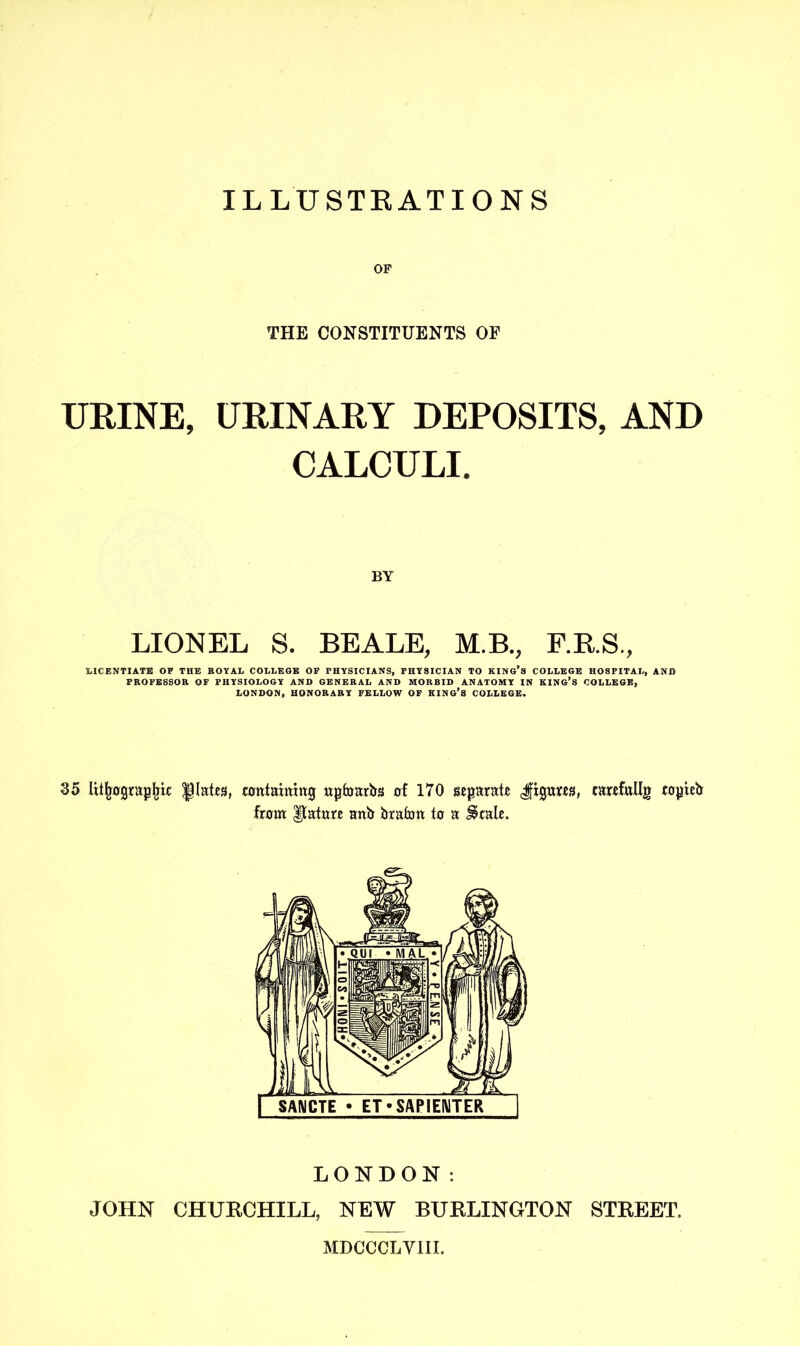 ILLUSTRATIONS OF THE CONSTITUENTS OF URINE, URINARY DEPOSITS, AND CALCULI. BY LIONEL S. BEALE, M.B., F.R.S., LICENTIATE OF THE ROYAL COLLEOE OF PHYSICIANS, PHYSICIAN TO KING’S COLLEGE HOSPITAL, AND PROFESSOR OF PHYSIOLOGY AND GENERAL AND MORBID ANATOMY IN KING’S COLLEGE, LONDON, HONORARY FELLOW OF KING’S COLLEGE. 35 lithographic plates, containing upfoarbs of 170 separate Jfigurcs, carefullg copieb from IJatnre anb brafrrn to a $cale. LONDON: JOHN CHURCHILL, NEW BURLINGTON STREET. MDCCCLYIII.