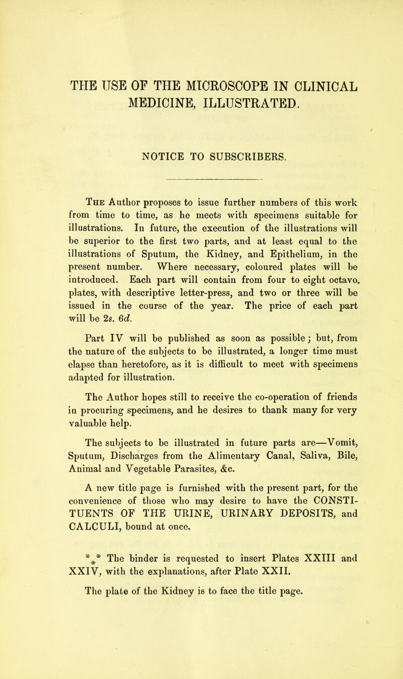 THE USE OF THE MICROSCOPE IN CLINICAL MEDICINE, ILLUSTRATED. NOTICE TO SUBSCRIBERS. The Author proposes to issue further numbers of this work from time to time, as he meets with specimens suitable for illustrations. In future, the execution of the illustrations will be superior to the first two parts, and at least equal to the illustrations of Sputum, the Kidney, and Epithelium, in the present number. Where necessary, coloured plates will be introduced. Each part will contain from four to eight octavo* plates, with descriptive letter-press, and two or three will be issued in the course of the year. The price of each part will be 2s. 6d. Part IV will be published as soon as possible; but, from the nature of the subjects to be illustrated, a longer time must elapse than heretofore, as it is difficult to meet with specimens adapted for illustration. The Author hopes still to receive the co-operation of friends in procuring specimens, and he desires to thank many for very valuable help. The subjects to be illustrated in future parts are—Vomit, Sputum, Discharges from the Alimentary Canal, Saliva, Bile, Animal and Vegetable Parasites, &c. A new title page is furnished with the present part, for the convenience of those who may desire to have the CONSTI- TUENTS OF THE URINE, URINARY DEPOSITS, and CALCULI, bound at once, *** The binder is requested to insert Plates XXIII and XXIV, with the explanations, after Plate XXII. The plate of the Kidney is to face the title page.