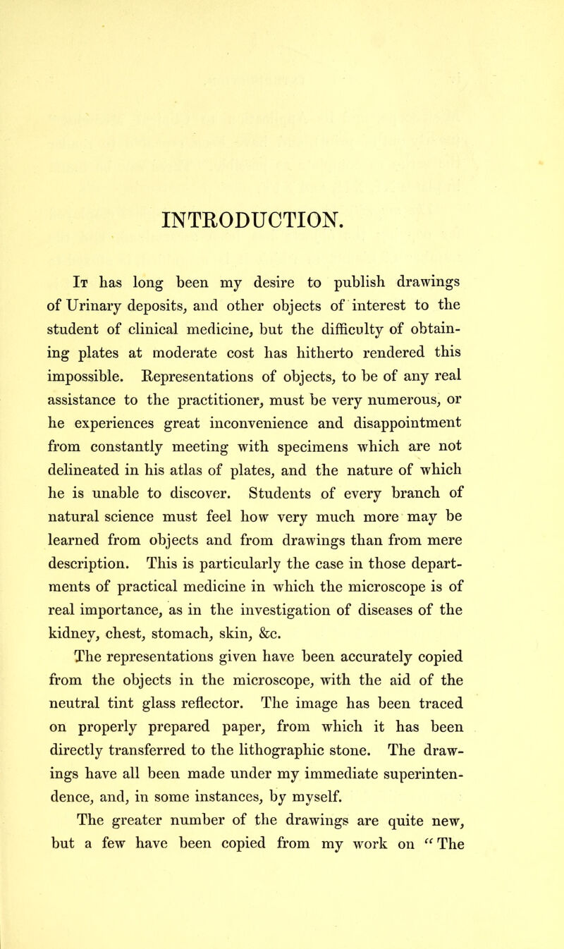 INTRODUCTION. It has long been my desire to publish drawings of Urinary deposits, and other objects of interest to the student of clinical medicine, but the difficulty of obtain- ing plates at moderate cost has hitherto rendered this impossible. Representations of objects, to be of any real assistance to the practitioner, must be very numerous, or he experiences great inconvenience and disappointment from constantly meeting with specimens which are not delineated in his atlas of plates, and the nature of which he is unable to discover. Students of every branch of natural science must feel how very much more may be learned from objects and from drawings than from mere description. This is particularly the case in those depart- ments of practical medicine in which the microscope is of real importance, as in the investigation of diseases of the kidney, chest, stomach, skin, &c. The representations given have been accurately copied from the objects in the microscope, with the aid of the neutral tint glass reflector. The image has been traced on properly prepared paper, from which it has been directly transferred to the lithographic stone. The draw- ings have all been made under my immediate superinten- dence, and, in some instances, by myself. The greater number of the drawings are quite new, but a few have been copied from my work on “ The