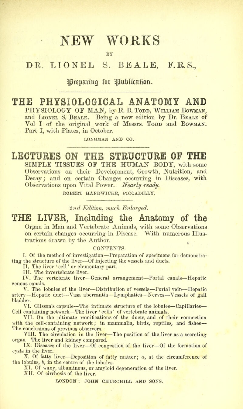 NEW WORKS BY DR. LIONEL S. BEALE, F.E.S, preparing for publication. THE PHYSIOLOGICAL ANATOMY AND PHYSIOLOGY OF MAY, by E. B. Todd, William Bowman, and Lionel S. Beale. Being a new edition by Dr. Beale of Yol I of the original work of Messrs. Todd and Bowman. Part I, with Plates, in October. LONGMAN AND CO. LECTURES ON THE STRUCTURE OF THE SIMPLE TISSUES OF THE HUMAN BODY, with some Observations on their Development, Growth, Yutrition, and Decay; and on certain Changes occurring in Diseases, with Observations upon Vital Power. Nearly ready, ROBERT HARDWICKE, PICCADILLY. 2nd Edition, much Enlarged. THE LIYER, Including the Anatomy of the Organ in Man and Vertebrate Animals, with some Observations on certain changes occurring in Disease. With numerous Illus- trations drawn by the Author. CONTENTS. I. Of the method of investigation—Preparation of specimens for demonstra- ting the structure of the liver—Of injecting the vessels and ducts. II. The liver ‘cell’ or elementary part. III. The invertebrate liver, IY. The vertebrate liver—General arrangement—Portal canals—Hepatic venous canals. Y. The lobules of the liver—Distribution of vessels—Portal vein—Hepatic artery—Hepatic duct—Yasa aberrantia—Lymphatics—Nerves—Yessels of gall bladder. YI. Glisson’s capsule—The intimate structure of the lobules—Capillaries— Cell containing network—The liver ‘ cells ’ of vertebrate animals. YII. On the ultimate ramifications of the ducts, and of their connection with the cell-containing network; in mammalia, birds, reptiles, and fishes— The conclusions of previous observers. - YIII. The circulation in the liver—The position of the liver as a secreting organ—The liver and kidney compared. IX. Diseases of the liver—Of congestion of the liver—Of the formation of cysts in the liver. X. Of fatty liver—Deposition of fatty matter; a, at the circumference of the lobules, 6, in the centre of the lobules. XI. Of waxy, albuminous, or amyloid degeneration of the liver. XII. Of cirrhosis of the liver.
