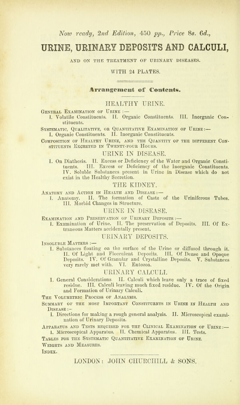 Now ready, 2nd Edition, 450 pp., Price 8s. 6d., URINE, URINARY DEPOSITS AND CALCULI, AND ON THE TREATMENT OF URINARY DISEASES. WITH 24 PLATES. Arraiagememt of Contents. HEALTHY URINE. General Examination op Urine :— I. Yolatile Constituents. II. Organic Constituents. III. Inorganic Con- stituents. Systematic, Qualitative, or Quantitative Examination op Urine:— I. Organic Constituents. II. Inorganic Constituents. Composition of Healthy Urine, and the Quantity op the different Con- stituents Excreted in Twenty-four Hours. URINE IN DISEASE. I. On Diathesis. II. Excess or Deficiency of the Water and Organic Consti- tuents. III. Excess or Deficiency of the Inorganic Constituents. IY. Soluble Substances present in Urine in Disease which do not exist in the Healthy Secretion. THE KIDNEY. Anatomy and Action in Health and Disease:— I. Anatomy. II. The formation of Casts of the Uriniferous Tubes. III. Morbid Changes in Structure. URINE IN DISEASE. Examination and Preservation of Urinary Deposits :— I. Examination of Urine. II. The preservation of Deposits. III. Of Ex- traneous Matters accidentally present. URINARY DEPOSITS. Insoluble Matters :— I. Substances floating on the surface of the Urine or diffused through it. II. Of Light and Flocculent Deposits. III. Of Dense and Opaque Deposits. IY. Of Granular and Crystalline Deposits. Y. Substances very rarely met with. YI. Entozoa. URINARY CALCULI. I. General Considerations II. Calculi which leave only a trace of fixed residue. III. Calculi leaving much fixed residue. IY. Of the Origin and Formation of Urinary Calculi. The Yolumetric Process of Analysis. Summary of the most Important Constituents in Urine in Health and Disease :- I. Directions for making a rough general analysis. II. Microscopical exami- nation of Urinary Deposits. Apparatus and Tests required for the Clinical Examination of Urine:— 1. Microscopical Apparatus. II. Chemical Apparatus. III. Tests. Tables for the Systematic Quantitative Examination of Urine. Weights and Measures. Index.